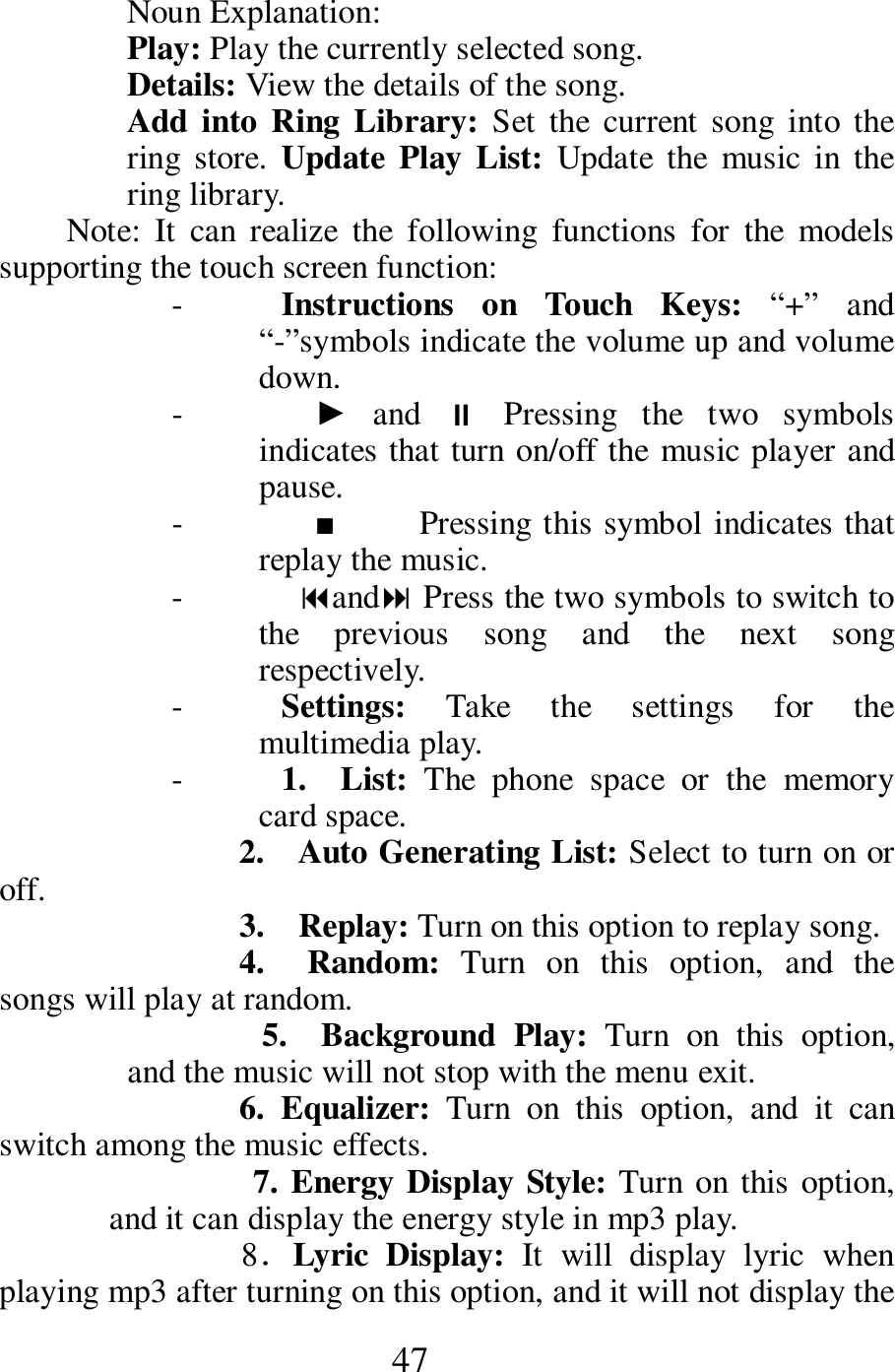  47 Noun Explanation:   Play: Play the currently selected song.   Details: View the details of the song.     Add into Ring  Library: Set  the  current  song  into the ring  store.  Update Play  List:  Update  the  music  in  the ring library.       Note:  It  can  realize  the  following  functions  for  the  models supporting the touch screen function:     - Instructions  on  Touch  Keys:  &ldquo;+&rdquo;  and &ldquo;-&rdquo;symbols indicate the volume up and volume down.      -     ►  and    Pressing  the  two  symbols indicates that turn on/off the music player and pause.   -     ■          Pressing this symbol indicates that replay the music.     -  and Press the two symbols to switch to the  previous  song  and  the  next  song respectively.       - Settings:  Take  the  settings  for  the multimedia play.     - 1.    List:  The  phone  space  or  the  memory card space.     2.    Auto Generating List: Select to turn on or off.         3.   Replay: Turn on this option to replay song.     4.    Random:  Turn  on  this  option,  and  the songs will play at random.         5.    Background  Play:  Turn  on  this  option, and the music will not stop with the menu exit.   6.  Equalizer:  Turn  on  this  option,  and  it  can switch among the music effects.    7. Energy Display Style: Turn on this option, and it can display the energy style in mp3 play.    8．Lyric  Display:  It  will  display  lyric  when playing mp3 after turning on this option, and it will not display the 