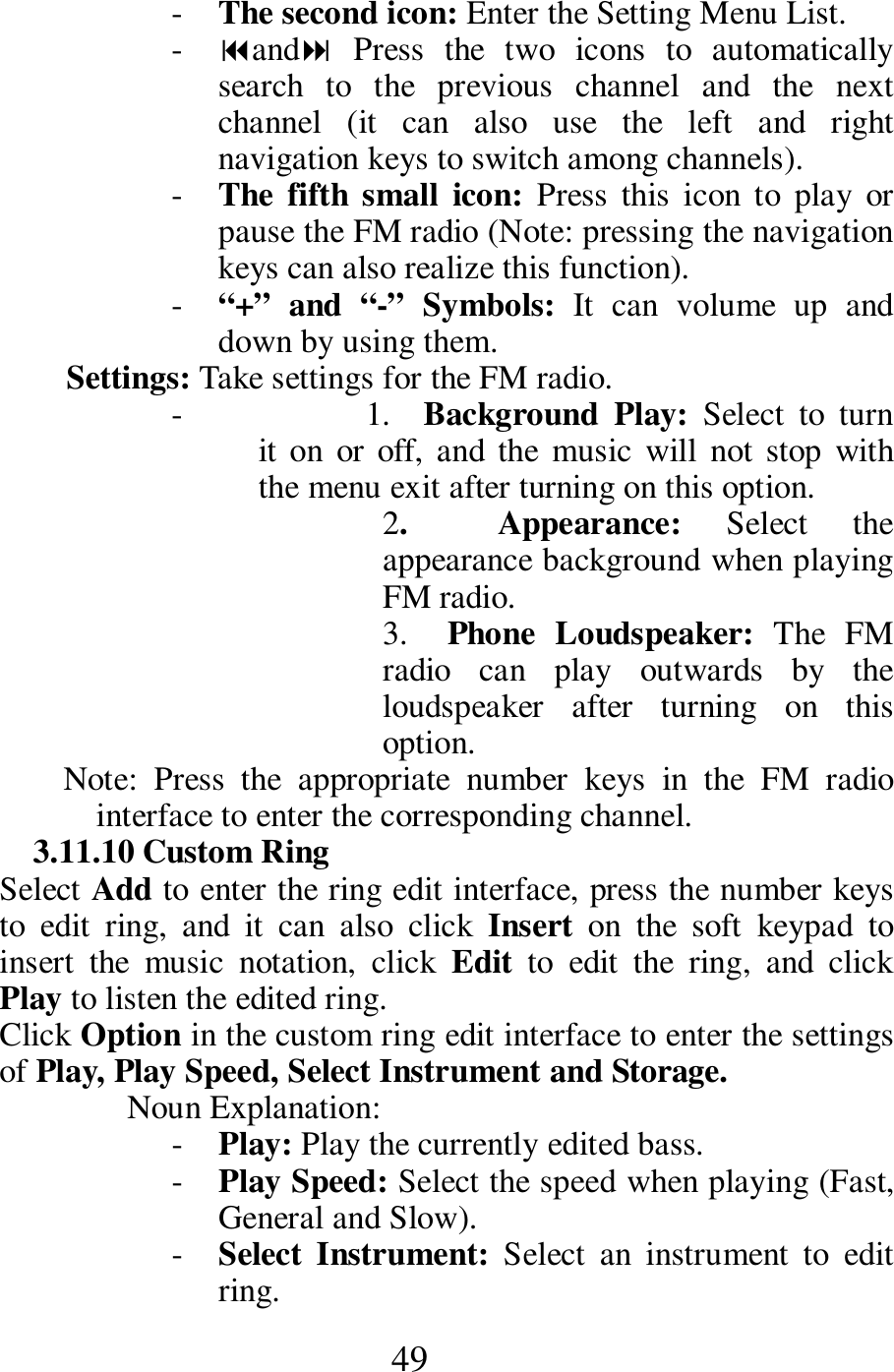  49 - The second icon: Enter the Setting Menu List.     - and  Press  the  two  icons  to  automatically search  to  the  previous  channel  and  the  next channel  (it  can  also  use  the  left  and  right navigation keys to switch among channels).         - The  fifth  small  icon: Press  this  icon  to  play  or pause the FM radio (Note: pressing the navigation keys can also realize this function).   - &ldquo;+&rdquo;  and  &ldquo;-&rdquo;  Symbols:  It  can  volume  up  and down by using them.    Settings: Take settings for the FM radio.     -          1.    Background  Play:  Select  to  turn it on  or  off,  and  the  music  will not  stop  with the menu exit after turning on this option.   2.    Appearance:  Select  the appearance background when playing FM radio.  3.    Phone  Loudspeaker:  The  FM radio  can  play  outwards  by  the loudspeaker  after  turning  on  this option.   Note:  Press  the  appropriate  number  keys  in  the  FM  radio interface to enter the corresponding channel.     3.11.10 Custom Ring   Select Add to enter the ring edit interface, press the number keys to  edit  ring,  and  it  can  also  click  Insert  on  the  soft  keypad  to insert  the  music  notation,  click  Edit  to  edit  the  ring,  and  click Play to listen the edited ring.         Click Option in the custom ring edit interface to enter the settings of Play, Play Speed, Select Instrument and Storage.     Noun Explanation:   - Play: Play the currently edited bass.       - Play Speed: Select the speed when playing (Fast, General and Slow).    - Select  Instrument:  Select  an  instrument  to  edit ring.    