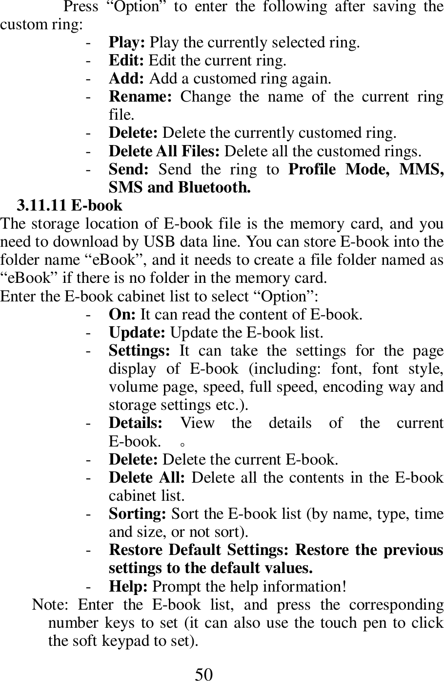  50 Press  &ldquo;Option&rdquo;  to  enter  the  following  after  saving  the custom ring:    - Play: Play the currently selected ring.     - Edit: Edit the current ring.     - Add: Add a customed ring again.     - Rename:  Change  the  name  of  the  current  ring file.     - Delete: Delete the currently customed ring.     - Delete All Files: Delete all the customed rings.    - Send:  Send  the  ring  to  Profile  Mode,  MMS, SMS and Bluetooth.   3.11.11 E-book   The storage location of E-book file is the memory card, and you need to download by USB data line. You can store E-book into the folder name &ldquo;eBook&rdquo;, and it needs to create a file folder named as &ldquo;eBook&rdquo; if there is no folder in the memory card.                       Enter the E-book cabinet list to select &ldquo;Option&rdquo;: - On: It can read the content of E-book.    - Update: Update the E-book list.     - Settings:  It  can  take  the  settings  for  the  page display  of  E-book  (including:  font,  font  style, volume page, speed, full speed, encoding way and storage settings etc.).     - Details:  View  the  details  of  the  current E-book.    。 - Delete: Delete the current E-book.     - Delete All: Delete all the contents in the E-book cabinet list.     - Sorting: Sort the E-book list (by name, type, time and size, or not sort).     - Restore Default Settings: Restore the previous settings to the default values.    - Help: Prompt the help information!     Note:  Enter  the  E-book  list,  and  press  the  corresponding number keys to set (it can also use the touch pen to click the soft keypad to set).   