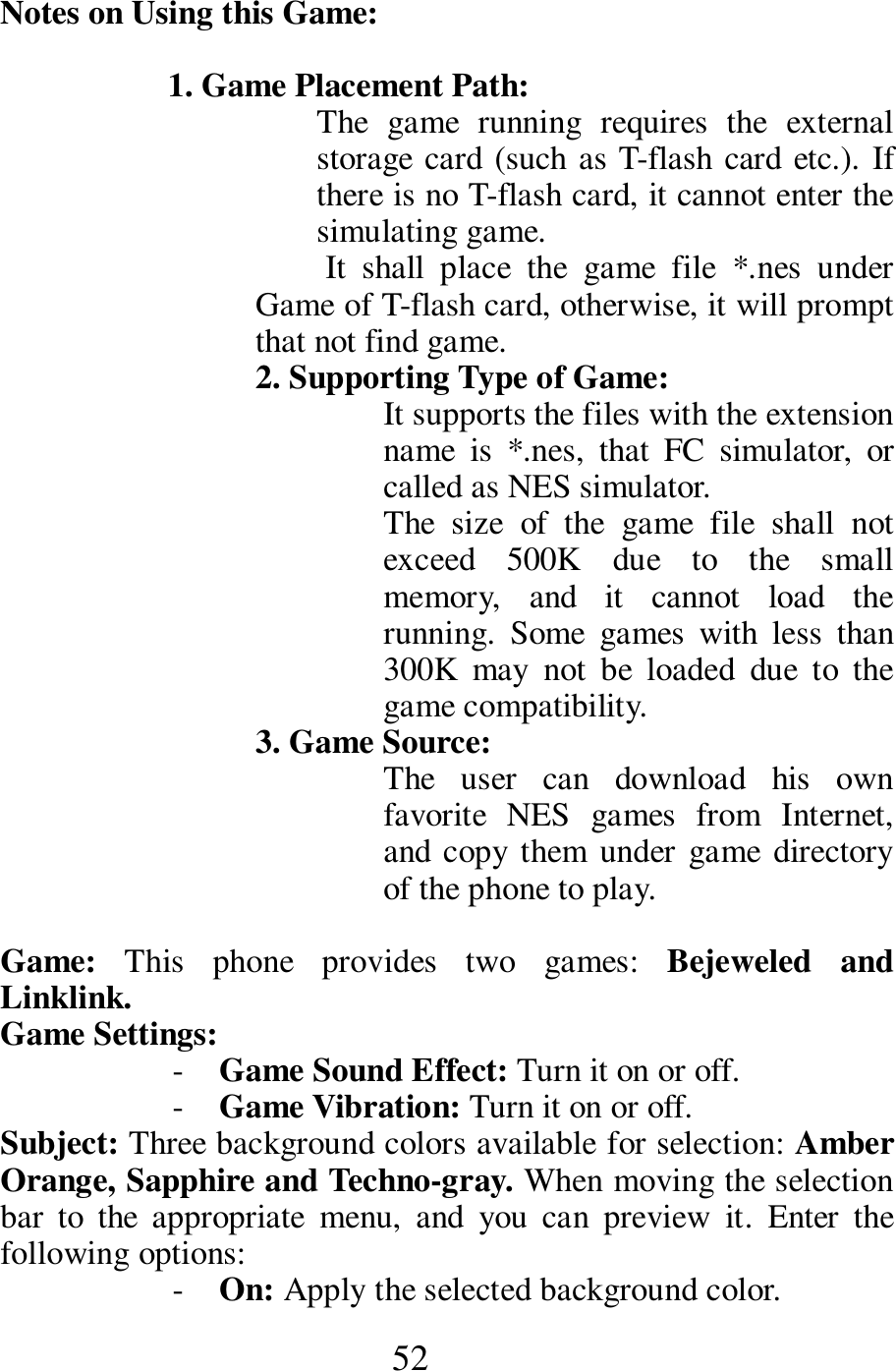  52 Notes on Using this Game:         1. Game Placement Path:     The  game  running  requires  the  external storage card (such as T-flash card etc.). If there is no T-flash card, it cannot enter the simulating game.       It  shall  place  the  game  file  *.nes  under Game of T-flash card, otherwise, it will prompt that not find game.       2. Supporting Type of Game:     It supports the files with the extension name  is  *.nes,  that  FC  simulator,  or called as NES simulator.         The  size  of  the  game  file  shall  not exceed  500K  due  to  the  small memory,  and  it  cannot  load  the running.  Some  games  with  less  than 300K  may  not  be  loaded  due  to  the game compatibility.           3. Game Source:   The  user  can  download  his  own favorite  NES  games  from  Internet, and copy them under game  directory of the phone to play.  Game:  This  phone  provides  two  games:  Bejeweled  and Linklink.          Game Settings:   - Game Sound Effect: Turn it on or off.    - Game Vibration: Turn it on or off.    Subject: Three background colors available for selection: Amber Orange, Sapphire and Techno-gray. When moving the selection bar  to  the  appropriate  menu,  and  you  can  preview  it.  Enter  the following options:             - On: Apply the selected background color.     