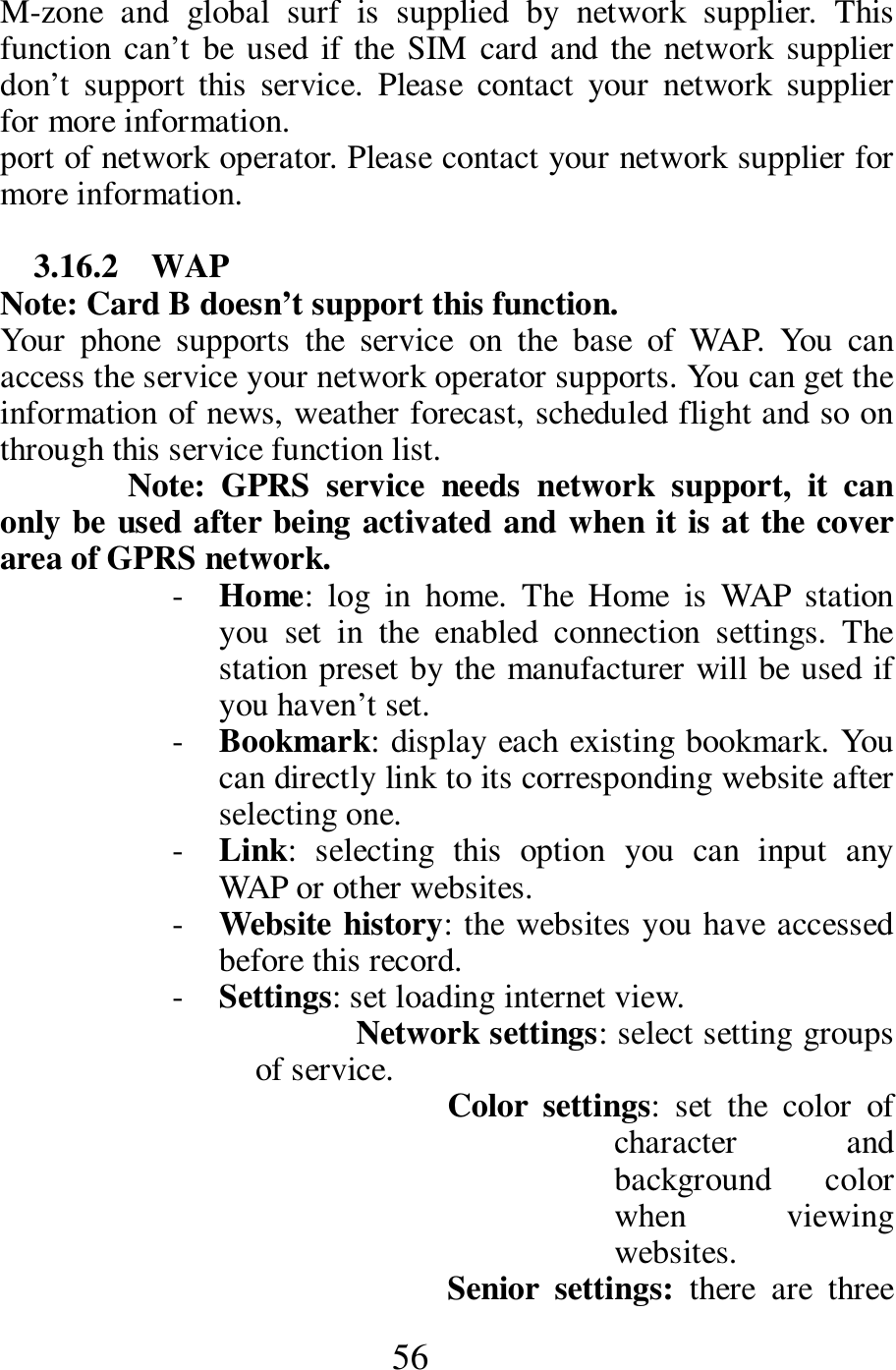  56 M-zone  and  global  surf  is  supplied  by  network  supplier.  This function can&rsquo;t be used  if the  SIM  card  and the network supplier don&rsquo;t  support  this  service.  Please  contact  your  network  supplier for more information. port of network operator. Please contact your network supplier for more information.  3.16.2    WAP Note: Card B doesn&rsquo;t support this function. Your  phone  supports  the  service  on  the  base  of  WAP.  You  can access the service your network operator supports. You can get the information of news, weather forecast, scheduled flight and so on through this service function list. Note:  GPRS  service  needs  network  support,  it  can only be used after being activated and when it is at the cover area of GPRS network.   - Home:  log  in  home.  The  Home  is  WAP  station you  set  in  the  enabled  connection  settings.  The station preset by the manufacturer will be used if you haven&rsquo;t set. - Bookmark: display each existing bookmark. You can directly link to its corresponding website after selecting one. - Link:  selecting  this  option  you  can  input  any WAP or other websites. - Website history: the websites you have accessed before this record. - Settings: set loading internet view. Network settings: select setting groups of service.  Color  settings:  set  the  color  of character  and background  color when  viewing websites. Senior  settings:  there  are  three 