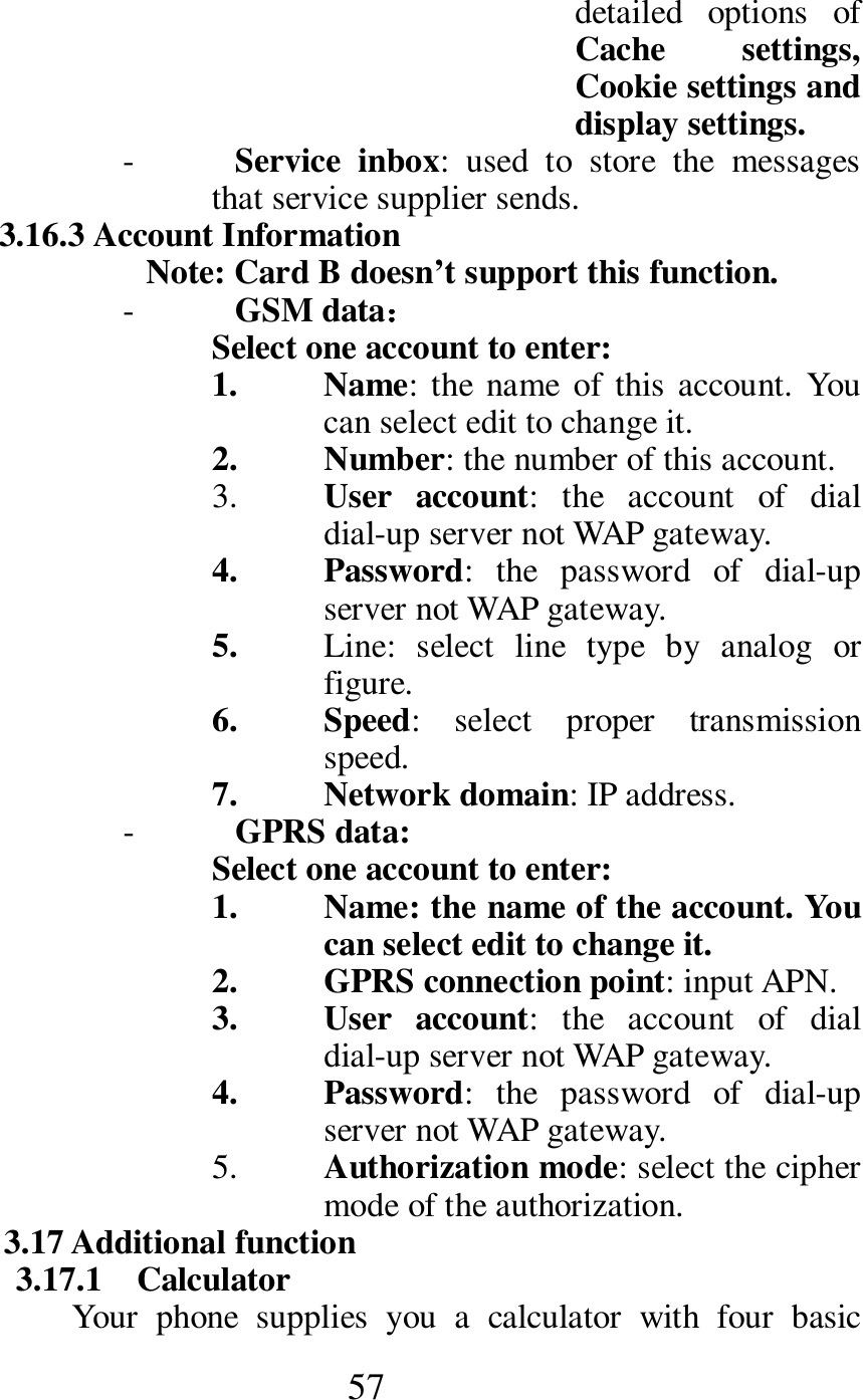  57 detailed  options  of Cache  settings, Cookie settings and display settings. - Service  inbox:  used  to  store  the  messages that service supplier sends.   3.16.3 Account Information         Note: Card B doesn&rsquo;t support this function. - GSM data：：：： Select one account to enter: 1. Name: the  name  of this account.  You can select edit to change it.   2. Number: the number of this account. 3. User  account:  the  account  of  dial dial-up server not WAP gateway. 4. Password:  the  password  of  dial-up server not WAP gateway. 5. Line:  select  line  type  by  analog  or figure. 6. Speed:  select  proper  transmission speed. 7. Network domain: IP address. - GPRS data: Select one account to enter: 1. Name: the name of the account. You can select edit to change it. 2. GPRS connection point: input APN. 3. User  account:  the  account  of  dial dial-up server not WAP gateway. 4. Password:  the  password  of  dial-up server not WAP gateway. 5. Authorization mode: select the cipher mode of the authorization. 3.17 Additional function 3.17.1    Calculator Your  phone  supplies  you  a  calculator  with  four  basic 
