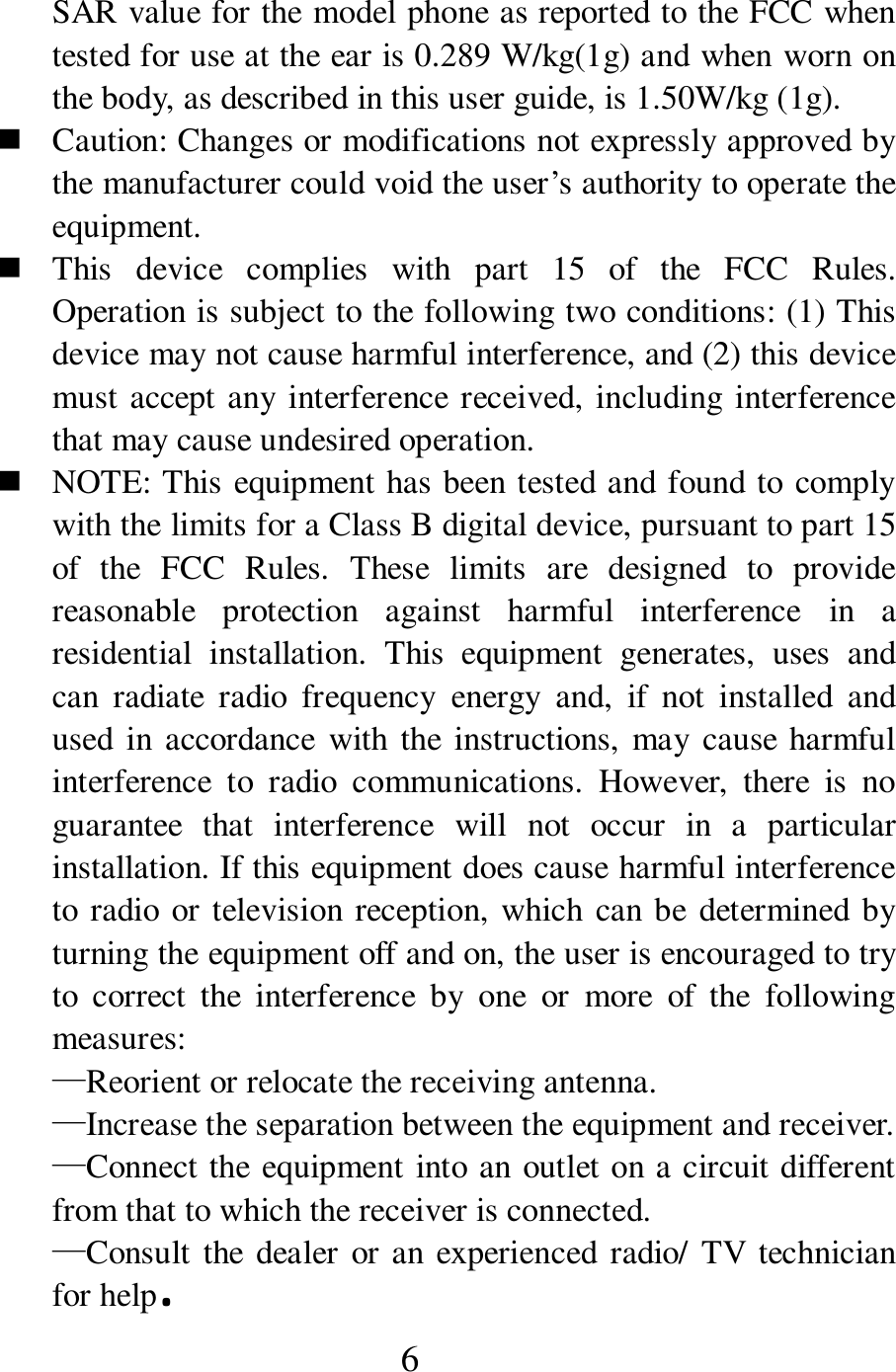  6 SAR value for the model phone as reported to the FCC when tested for use at the ear is 0.289 W/kg(1g) and when worn on the body, as described in this user guide, is 1.50W/kg (1g).  Caution: Changes or modifications not expressly approved by the manufacturer could void the user&rsquo;s authority to operate the equipment.  This  device  complies  with  part  15  of  the  FCC  Rules. Operation is subject to the following two conditions: (1) This device may not cause harmful interference, and (2) this device must accept any interference received, including interference that may cause undesired operation.  NOTE: This equipment has been tested and found to comply with the limits for a Class B digital device, pursuant to part 15 of  the  FCC  Rules.  These  limits  are  designed  to  provide reasonable  protection  against  harmful  interference  in  a residential  installation.  This  equipment  generates,  uses  and can  radiate  radio  frequency  energy  and,  if  not  installed  and used in accordance  with the  instructions, may cause harmful interference  to  radio  communications.  However,  there  is  no guarantee  that  interference  will  not  occur  in  a  particular installation. If this equipment does cause harmful interference to radio or television reception, which can be determined by turning the equipment off and on, the user is encouraged to try to  correct  the  interference  by  one  or  more  of  the  following measures: &mdash;Reorient or relocate the receiving antenna. &mdash;Increase the separation between the equipment and receiver. &mdash;Connect the equipment into an outlet on a circuit different from that to which the receiver is connected. &mdash;Consult the dealer or an experienced radio/  TV technician for help. 