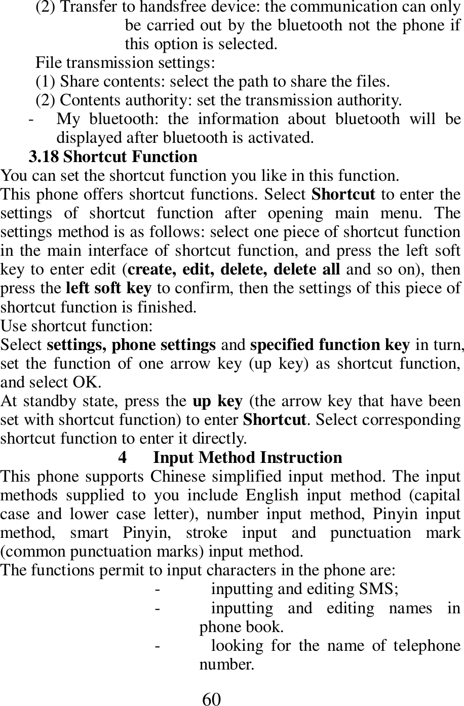  60 (2) Transfer to handsfree device: the communication can only be carried out by the bluetooth not the phone if this option is selected. File transmission settings: (1) Share contents: select the path to share the files. (2) Contents authority: set the transmission authority. - My  bluetooth:  the  information  about  bluetooth  will  be displayed after bluetooth is activated. 3.18 Shortcut Function You can set the shortcut function you like in this function. This phone offers shortcut functions. Select Shortcut to enter the settings  of  shortcut  function  after  opening  main  menu.  The settings method is as follows: select one piece of shortcut function in the main  interface of shortcut function, and press the  left soft key to enter edit (create, edit, delete, delete all and so on), then press the left soft key to confirm, then the settings of this piece of shortcut function is finished. Use shortcut function: Select settings, phone settings and specified function key in turn, set the function  of  one  arrow  key  (up  key) as shortcut function, and select OK. At standby state, press the up key (the arrow key that have been set with shortcut function) to enter Shortcut. Select corresponding shortcut function to enter it directly. 4      Input Method Instruction This phone supports Chinese simplified input method. The input methods  supplied  to  you  include  English  input  method  (capital case  and  lower  case  letter),  number  input  method,  Pinyin  input method,  smart  Pinyin,  stroke  input  and  punctuation  mark (common punctuation marks) input method. The functions permit to input characters in the phone are: - inputting and editing SMS; - inputting  and  editing  names  in phone book. - looking  for  the  name  of  telephone number. 