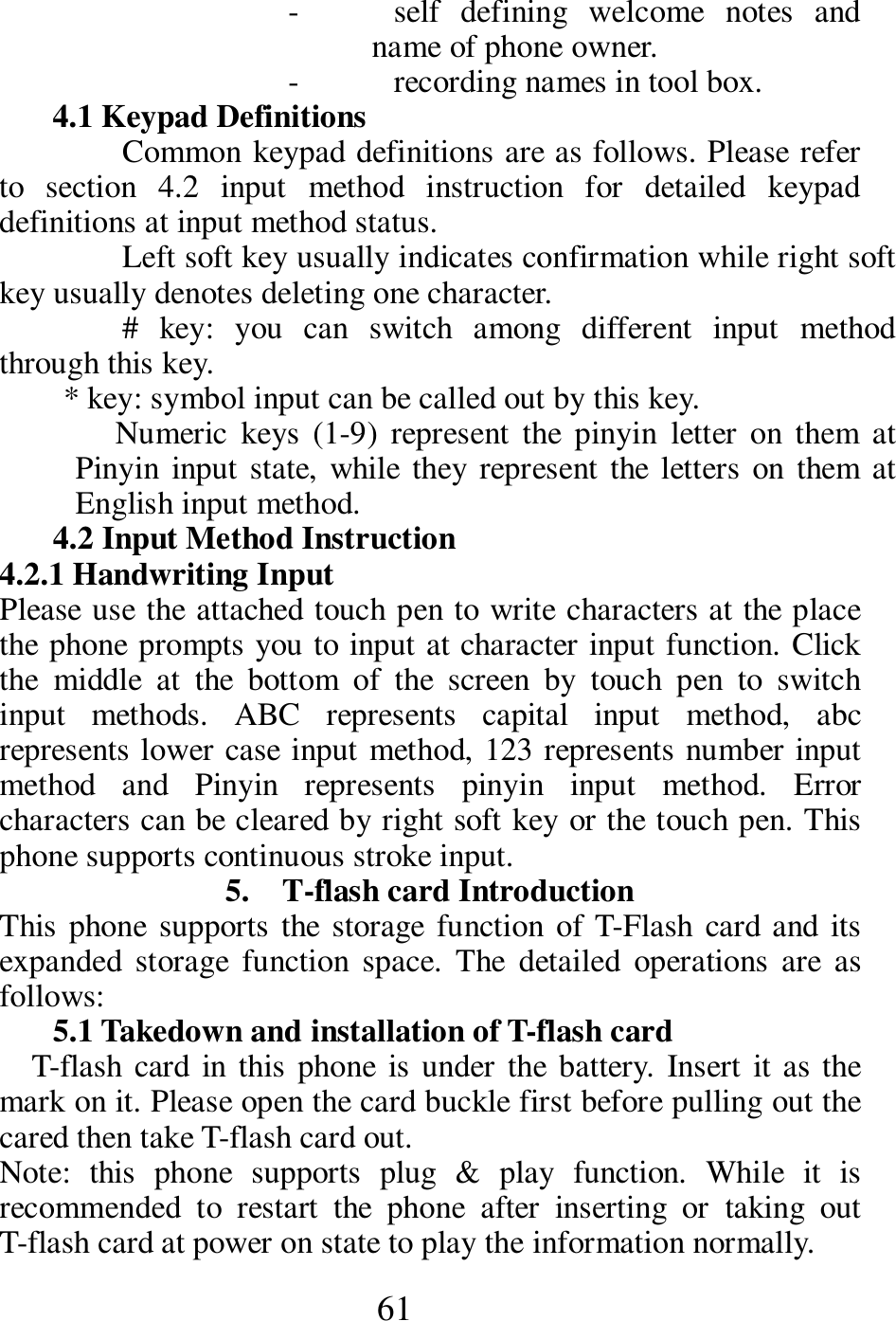  61 - self  defining  welcome  notes  and name of phone owner. - recording names in tool box. 4.1 Keypad Definitions Common keypad definitions are as follows. Please refer to  section  4.2  input  method  instruction  for  detailed  keypad definitions at input method status.   Left soft key usually indicates confirmation while right soft key usually denotes deleting one character. #  key:  you  can  switch  among  different  input  method through this key. * key: symbol input can be called out by this key. Numeric  keys  (1-9)  represent  the  pinyin  letter  on  them  at Pinyin input  state, while  they  represent the letters on them at English input method. 4.2 Input Method Instruction 4.2.1 Handwriting Input Please use the attached touch pen to write characters at the place the phone prompts you to input at character input function. Click the  middle  at  the  bottom  of  the  screen  by  touch  pen  to  switch input  methods.  ABC  represents  capital  input  method,  abc represents lower case input method, 123 represents number input method  and  Pinyin  represents  pinyin  input  method.  Error characters can be cleared by right soft key or the touch pen. This phone supports continuous stroke input. 5.    T-flash card Introduction This phone supports the storage  function of T-Flash card and its expanded  storage  function  space.  The  detailed  operations  are  as follows: 5.1 Takedown and installation of T-flash card T-flash card  in this phone  is under the battery.  Insert it as the mark on it. Please open the card buckle first before pulling out the cared then take T-flash card out. Note:  this  phone  supports  plug  &amp;  play  function.  While  it  is recommended  to  restart  the  phone  after  inserting  or  taking  out T-flash card at power on state to play the information normally.   