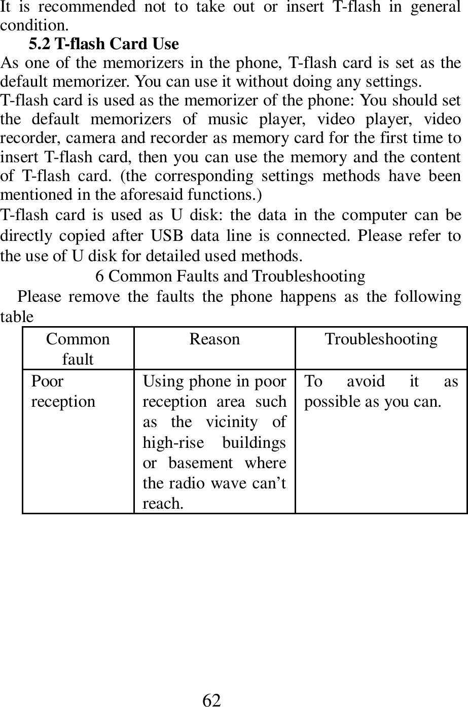  62 It  is  recommended  not  to  take  out  or  insert  T-flash  in  general condition. 5.2 T-flash Card Use As one of the memorizers in the phone, T-flash card is set as the default memorizer. You can use it without doing any settings. T-flash card is used as the memorizer of the phone: You should set the  default  memorizers  of  music  player,  video  player,  video recorder, camera and recorder as memory card for the first time to insert T-flash card, then you can use the memory and the content of  T-flash  card.  (the  corresponding  settings  methods  have  been mentioned in the aforesaid functions.) T-flash  card  is  used  as  U  disk:  the  data  in  the  computer  can  be directly  copied after  USB data line  is connected. Please refer  to the use of U disk for detailed used methods. 6 Common Faults and Troubleshooting Please  remove  the  faults  the  phone  happens  as  the  following table Common fault Reason    Troubleshooting   Poor reception  Using phone in poor reception  area  such as  the  vicinity  of high-rise  buildings or  basement  where the radio wave can&rsquo;t reach.    To  avoid  it  as possible as you can.  