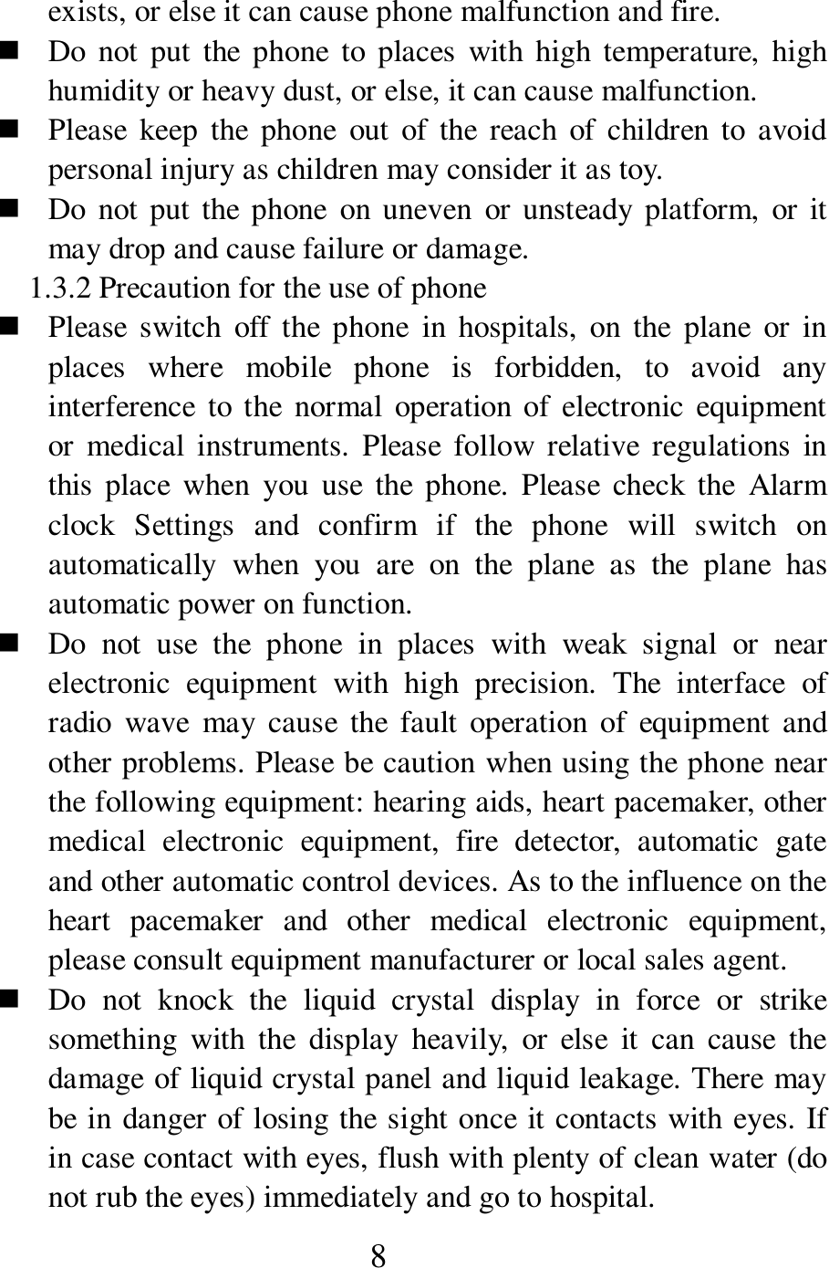  8 exists, or else it can cause phone malfunction and fire.    Do  not  put  the  phone  to  places  with  high  temperature,  high humidity or heavy dust, or else, it can cause malfunction.    Please  keep  the  phone  out  of  the  reach  of  children  to  avoid personal injury as children may consider it as toy.    Do  not put the  phone  on uneven  or  unsteady platform,  or  it may drop and cause failure or damage.   1.3.2 Precaution for the use of phone    Please  switch  off  the  phone  in  hospitals,  on  the  plane  or  in places  where  mobile  phone  is  forbidden,  to  avoid  any interference to the  normal  operation of  electronic equipment or  medical instruments.  Please  follow relative  regulations  in this  place  when  you  use  the  phone.  Please check  the  Alarm clock  Settings  and  confirm  if  the  phone  will  switch  on automatically  when  you  are  on  the  plane  as  the  plane  has automatic power on function.    Do  not  use  the  phone  in  places  with  weak  signal  or  near electronic  equipment  with  high  precision.  The  interface  of radio  wave  may cause  the  fault  operation  of  equipment  and other problems. Please be caution when using the phone near the following equipment: hearing aids, heart pacemaker, other medical  electronic  equipment,  fire  detector,  automatic  gate and other automatic control devices. As to the influence on the heart  pacemaker  and  other  medical  electronic  equipment, please consult equipment manufacturer or local sales agent.    Do  not  knock  the  liquid  crystal  display  in  force  or  strike something  with  the  display  heavily,  or  else  it  can  cause  the damage of liquid crystal panel and liquid leakage. There may be in danger of losing the sight once it contacts with eyes. If in case contact with eyes, flush with plenty of clean water (do not rub the eyes) immediately and go to hospital.       