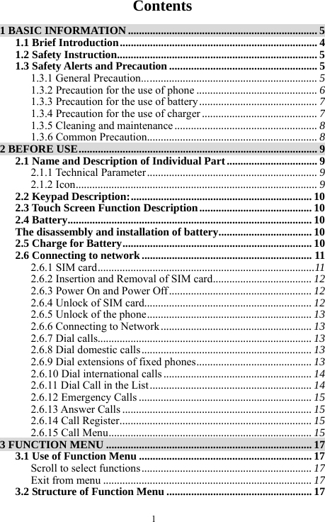 1   Contents  1 BASIC INFORMATION ..................................................................... 5 1.1 Brief Introduction........................................................................ 4 1.2 Safety Instruction......................................................................... 5 1.3 Safety Alerts and Precaution ...................................................... 5 1.3.1 General Precaution................................................................ 5 1.3.2 Precaution for the use of phone ............................................ 6 1.3.3 Precaution for the use of battery ........................................... 7 1.3.4 Precaution for the use of charger .......................................... 7 1.3.5 Cleaning and maintenance .................................................... 8 1.3.6 Common Precaution.............................................................. 8 2 BEFORE USE....................................................................................... 9 2.1 Name and Description of Individual Part ................................. 9 2.1.1 Technical Parameter .............................................................. 9 2.1.2 Icon........................................................................................ 9 2.2 Keypad Description:.................................................................. 10 2.3 Touch Screen Function Description......................................... 10 2.4 Battery......................................................................................... 10 The disassembly and installation of battery.................................. 10 2.5 Charge for Battery.....................................................................10 2.6 Connecting to network .............................................................. 11 2.6.1 SIM card...............................................................................11 2.6.2 Insertion and Removal of SIM card.................................... 12 2.6.3 Power On and Power Off.................................................... 12 2.6.4 Unlock of SIM card............................................................. 12 2.6.5 Unlock of the phone............................................................ 13 2.6.6 Connecting to Network ....................................................... 13 2.6.7 Dial calls.............................................................................. 13 2.6.8 Dial domestic calls.............................................................. 13 2.6.9 Dial extensions of fixed phones.......................................... 13 2.6.10 Dial international calls ...................................................... 14 2.6.11 Dial Call in the List ........................................................... 14 2.6.12 Emergency Calls ............................................................... 15 2.6.13 Answer Calls ..................................................................... 15 2.6.14 Call Register...................................................................... 15 2.6.15 Call Menu.......................................................................... 15 3 FUNCTION MENU ........................................................................... 17 3.1 Use of Function Menu ...............................................................17 Scroll to select functions.............................................................. 17 Exit from menu ............................................................................ 17 3.2 Structure of Function Menu ..................................................... 17 