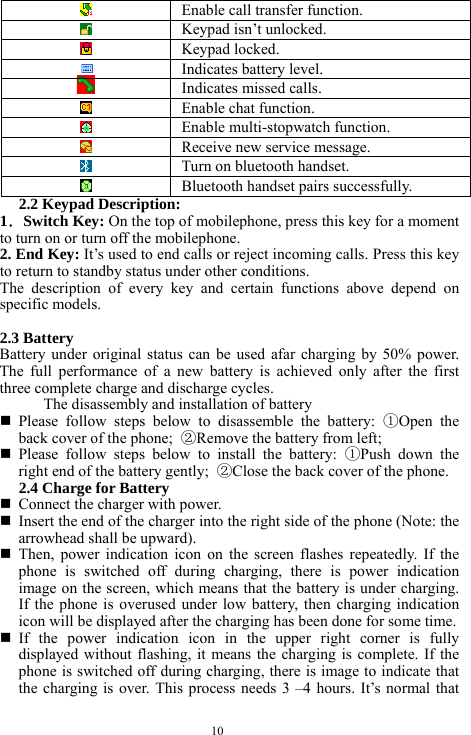  10   Enable call transfer function.     Keypad isn&rsquo;t unlocked.    Keypad locked.    Indicates battery level.    Indicates missed calls.     Enable chat function.    Enable multi-stopwatch function.    Receive new service message.     Turn on bluetooth handset.     Bluetooth handset pairs successfully. 2.2 Keypad Description: 1．Switch Key: On the top of mobilephone, press this key for a moment to turn on or turn off the mobilephone.     2. End Key: It&rsquo;s used to end calls or reject incoming calls. Press this key to return to standby status under other conditions.   The description of every key and certain functions above depend on specific models.    2.3 Battery   Battery under original status can be used afar charging by 50% power. The full performance of a new battery is achieved only after the first three complete charge and discharge cycles.   The disassembly and installation of battery    Please follow steps below to disassemble the battery: ①Open the back cover of the phone;  ②Remove the battery from left;    Please follow steps below to install the battery: ①Push down the right end of the battery gently;  ②Close the back cover of the phone.   2.4 Charge for Battery    Connect the charger with power.    Insert the end of the charger into the right side of the phone (Note: the arrowhead shall be upward).    Then, power indication icon on the screen flashes repeatedly. If the phone is switched off during charging, there is power indication image on the screen, which means that the battery is under charging. If the phone is overused under low battery, then charging indication icon will be displayed after the charging has been done for some time.    If the power indication icon in the upper right corner is fully displayed without flashing, it means the charging is complete. If the phone is switched off during charging, there is image to indicate that the charging is over. This process needs 3 &ndash;4 hours. It&rsquo;s normal that 