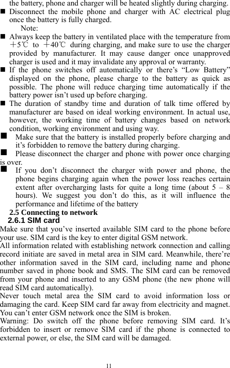  11 the battery, phone and charger will be heated slightly during charging.      Disconnect the mobile phone and charger with AC electrical plug once the battery is fully charged.   Note:   Always keep the battery in ventilated place with the temperature from ＋5℃ to ＋40℃  during charging, and make sure to use the charger provided by manufacturer. It may cause danger once unapproved charger is used and it may invalidate any approval or warranty.    If the phone switches off automatically or there&rsquo;s &ldquo;Low Battery&rdquo; displayed on the phone, please charge to the battery as quick as possible. The phone will reduce charging time automatically if the battery power isn&rsquo;t used up before charging.    The duration of standby time and duration of talk time offered by manufacturer are based on ideal working environment. In actual use, however, the working time of battery changes based on network condition, working environment and using way.   g    Make sure that the battery is installed properly before charging and it&rsquo;s forbidden to remove the battery during charging.   g    Please disconnect the charger and phone with power once charging is over.   g  If you don&rsquo;t disconnect the charger with power and phone, the phone begins charging again when the power loss reaches certain extent after overcharging lasts for quite a long time (about 5 &ndash; 8 hours). We suggest you don&rsquo;t do this, as it will influence the performance and lifetime of the battery     2.5 Connecting to network   2.6.1 SIM card   Make sure that you&rsquo;ve inserted available SIM card to the phone before your use. SIM card is the key to enter digital GSM network.   All information related with establishing network connection and calling record initiate are saved in metal area in SIM card. Meanwhile, there&rsquo;re other information saved in the SIM card, including name and phone number saved in phone book and SMS. The SIM card can be removed from your phone and inserted to any GSM phone (the new phone will read SIM card automatically).   Never touch metal area the SIM card to avoid information loss or damaging the card. Keep SIM card far away from electricity and magnet. You can&rsquo;t enter GSM network once the SIM is broken.   Warning: Do switch off the phone before removing SIM card. It&rsquo;s forbidden to insert or remove SIM card if the phone is connected to external power, or else, the SIM card will be damaged.   