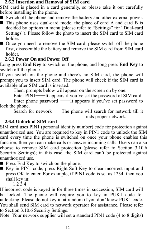  12 2.6.2 Insertion and Removal of SIM card SIM card is placed in a card generally, so please take it out carefully before installing in the phone.    Switch off the phone and remove the battery and other external power.    This phone uses dual-card mode, the place of card A and card B is decided by options in menu (please refer to &ldquo;Settings&rdquo; for &ldquo;Dual-card Settings&rdquo;). Please follow the photo to insert the SIM card to SIM card holder.   Once you need to remove the SIM card, please switch off the phone first, disassemble the battery and remove the SIM card from SIM card holder.  2.6.3 Power On and Power Off Long press End Key to switch on the phone, and long press End Key to switch off the phone.   If you switch on the phone and there&rsquo;s no SIM card, the phone will prompt you to insert SIM card. The phone will check if the SIM card is available after SIM card is inserted.   Then, prompts below will appear on the screen on by one:   Enter PIN1&mdash;&mdash;It appears if you&rsquo;ve set the password of SIM card.   Enter phone password &mdash;&mdash;It appears if you&rsquo;ve set password to lock the phone.   Search for network&mdash;&mdash;The phone will search for network till it finds proper network.   2.6.4 Unlock of SIM card SIM card uses PIN1 (personal identity number) code for protection against unauthorized use. You are required to key in PIN1 code to unlock the SIM card every time the phone is switched on once your phone enables this function, then you can make calls or answer incoming calls. Users can also choose to remove SIM card protection (please refer to Section 3.10.6 Security Settings); in this case, the SIM card can&rsquo;t be protected against unauthorized use.     Press End Key to switch on the phone.    Key in PIN1 code, press Right Soft Key to clear incorrect input and press OK to enter. For example, if PIN1 code is set as 1234, then you shall key in:   1 2 3 4   If incorrect code is keyed in for three times in succession, SIM card will be locked. The phone will require you to key in PUK1 code for unlocking. Please do not key in at random if you don&rsquo; know PUK1 code. You shall send SIM card to network operator for assistance. Please refer to Section 3.10.6 Security Settings.   Note: Your network supplier will set a standard PIN1 code (4 to 8 digits) 