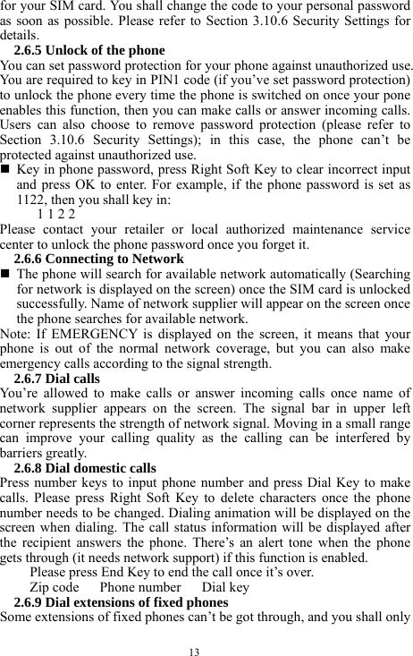  13 for your SIM card. You shall change the code to your personal password as soon as possible. Please refer to Section 3.10.6 Security Settings for details.  2.6.5 Unlock of the phone You can set password protection for your phone against unauthorized use. You are required to key in PIN1 code (if you&rsquo;ve set password protection) to unlock the phone every time the phone is switched on once your pone enables this function, then you can make calls or answer incoming calls. Users can also choose to remove password protection (please refer to Section 3.10.6 Security Settings); in this case, the phone can&rsquo;t be protected against unauthorized use.    Key in phone password, press Right Soft Key to clear incorrect input and press OK to enter. For example, if the phone password is set as 1122, then you shall key in:   1 1 2 2   Please contact your retailer or local authorized maintenance service center to unlock the phone password once you forget it.   2.6.6 Connecting to Network    The phone will search for available network automatically (Searching for network is displayed on the screen) once the SIM card is unlocked successfully. Name of network supplier will appear on the screen once the phone searches for available network.   Note: If EMERGENCY is displayed on the screen, it means that your phone is out of the normal network coverage, but you can also make emergency calls according to the signal strength.   2.6.7 Dial calls You&rsquo;re allowed to make calls or answer incoming calls once name of network supplier appears on the screen. The signal bar in upper left corner represents the strength of network signal. Moving in a small range can improve your calling quality as the calling can be interfered by barriers greatly.   2.6.8 Dial domestic calls   Press number keys to input phone number and press Dial Key to make calls. Please press Right Soft Key to delete characters once the phone number needs to be changed. Dialing animation will be displayed on the screen when dialing. The call status information will be displayed after the recipient answers the phone. There&rsquo;s an alert tone when the phone gets through (it needs network support) if this function is enabled.   Please press End Key to end the call once it&rsquo;s over.   Zip code   Phone number   Dial key  2.6.9 Dial extensions of fixed phones Some extensions of fixed phones can&rsquo;t be got through, and you shall only 