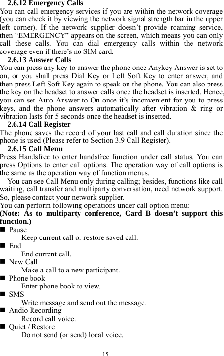  15 2.6.12 Emergency Calls You can call emergency services if you are within the network coverage (you can check it by viewing the network signal strength bar in the upper left corner). If the network supplier doesn&rsquo;t provide roaming service, then &ldquo;EMERGENCY&rdquo; appears on the screen, which means you can only call these calls. You can dial emergency calls within the network coverage even if there&rsquo;s no SIM card.   2.6.13 Answer Calls You can press any key to answer the phone once Anykey Answer is set to on, or you shall press Dial Key or Left Soft Key to enter answer, and then press Left Soft Key again to speak on the phone. You can also press the key on the headset to answer calls once the headset is inserted. Hence, you can set Auto Answer to On once it&rsquo;s inconvenient for you to press keys, and the phone answers automatically after vibration &amp; ring or vibration lasts for 5 seconds once the headset is inserted.   2.6.14 Call Register The phone saves the record of your last call and call duration since the phone is used (Please refer to Section 3.9 Call Register).   2.6.15 Call Menu   Press Handsfree to enter handsfree function under call status. You can press Options to enter call options. The operation way of call options is the same as the operation way of function menus.   You can see Call Menu only during calling; besides, functions like call waiting, call transfer and multiparty conversation, need network support. So, please contact your network supplier.     You can perform following operations under call option menu:   (Note: As to multiparty conference, Card B doesn&rsquo;t support this function.)  Pause Keep current call or restore saved call.    End  End current call.    New Call   Make a call to a new participant.    Phone book   Enter phone book to view.  SMS Write message and send out the message.    Audio Recording Record call voice.    Quiet / Restore Do not send (or send) local voice.   