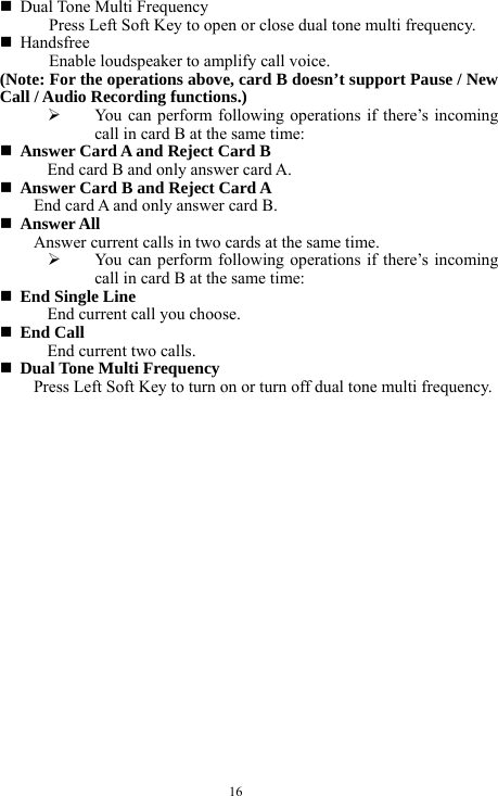  16  Dual Tone Multi Frequency Press Left Soft Key to open or close dual tone multi frequency.    Handsfree Enable loudspeaker to amplify call voice.   (Note: For the operations above, card B doesn&rsquo;t support Pause / New Call / Audio Recording functions.) &frac34; You can perform following operations if there&rsquo;s incoming call in card B at the same time:  Answer Card A and Reject Card B End card B and only answer card A.    Answer Card B and Reject Card A     End card A and only answer card B.    Answer All Answer current calls in two cards at the same time.   &frac34; You can perform following operations if there&rsquo;s incoming call in card B at the same time:  End Single Line End current call you choose.    End Call End current two calls.    Dual Tone Multi Frequency     Press Left Soft Key to turn on or turn off dual tone multi frequency.   