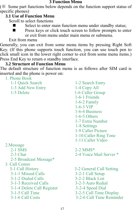  17 3 Function Menu (※  Some part functions below depends on the function support status of specific phones) 3.1 Use of Function Menu Scroll to select functions  Select to enter main function menu under standby status;  Press keys or click touch screen to follow prompts to enter or exit from menu under main menu or submenu.   Exit from menu Generally, you can exit from some menu items by pressing Right Soft Key. (If this phone supports touch function, you can use touch pen to click small icon in the lower right corner to exit from some menu items.) Press End Key to return o standby interface.   3.2 Structure of Function Menu The default structure of function menu is as follows after SIM card is inserted and the phone is power on:   1. Phone Book   1-1 Quick Search      1-2 Search Entry 1-3 Add New Entry      1-4 Copy All 1-5 Delete                1-6 Caller Group                             1-6-1 Friends 1-6-2 Family 1-6-3 VIP 1-6-4 Business 1-6-5.Others 1-7 Extra Number                          1-8 Settings 1-9 Caller Picture 1-10.Caller Ring Tone 1-11.Caller Video 2.Message 2-1 SMS     2-2 MMS* 2-3 Chat        2-4 Voice Mail Server * 2-5 Broadcast Message* 3. Call Center   3-1 Call History                3-2 General Call Setting 3-1-1 Missed Calls      3-2-1 Call Setup 3-1-2 Dialed Calls              3-2-2 Black List 3-1-3 Received Calls      3-2-3 Auto Redial 3-1-4 Delete Call Register        3-2-4 Speed Dial 3-1-5 Call Time      3-2-5 Call Time Display 3-1-6 Call Costs                3-2-6 Call Time Reminder 