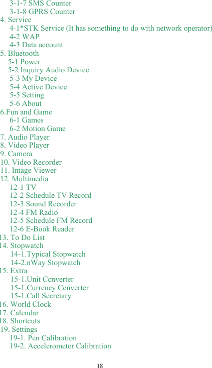  18 3-1-7 SMS Counter       3-1-8 GPRS Counter 4. Service 4-1*STK Service (It has something to do with network operator) 4-2 WAP 4-3 Data account 5. Bluetooth   5-1 Power     5-2 Inquiry Audio Device 5-3 My Device 5-4 Active Device 5-5 Setting 5-6 About 6.Fun and Game 6-1 Games 6-2 Motion Game 7. Audio Player 8. Video Player 9. Camera 10. Video Recorder 11. Image Viewer 12. Multimedia 12-1 TV 12-2 Schedule TV Record 12-3 Sound Recorder 12-4 FM Radio 12-5 Schedule FM Record 12-6 E-Book Reader     13. To Do List   14. Stopwatch      14-1.Typical Stopwatch      14-2.nWay Stopwatch   15. Extra      15-1.Unit Ccnverter      15-1.Currency Ccnverter      15-1.Call Secretary   16. World Clock   17. Calendar   18. Shortcuts 19. Settings 19-1. Pen Calibration 19-2. Accelerometer Calibration     