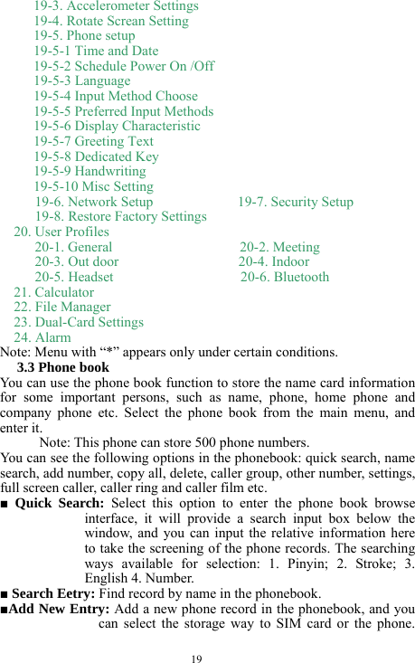  19 19-3. Accelerometer Settings 19-4. Rotate Screan Setting 19-5. Phone setup 19-5-1 Time and Date    19-5-2 Schedule Power On /Off   19-5-3 Language    19-5-4 Input Method Choose   19-5-5 Preferred Input Methods   19-5-6 Display Characteristic   19-5-7 Greeting Text   19-5-8 Dedicated Key     19-5-9 Handwriting              19-5-10 Misc Setting           19-6. Network Setup            19-7. Security Setup      19-8. Restore Factory Settings   20. User Profiles      20-1. General                  20-2. Meeting      20-3. Out door                 20-4. Indoor      20-5. Headset                  20-6. Bluetooth   21. Calculator 22. File Manager 23. Dual-Card Settings 24. Alarm      Note: Menu with &ldquo;*&rdquo; appears only under certain conditions.   3.3 Phone book   You can use the phone book function to store the name card information for some important persons, such as name, phone, home phone and company phone etc. Select the phone book from the main menu, and enter it.   Note: This phone can store 500 phone numbers.   You can see the following options in the phonebook: quick search, name search, add number, copy all, delete, caller group, other number, settings, full screen caller, caller ring and caller film etc.     ■ Quick Search: Select this option to enter the phone book browse interface, it will provide a search input box below the window, and you can input the relative information here to take the screening of the phone records. The searching ways available for selection: 1. Pinyin; 2. Stroke; 3. English 4. Number.    ■ Search Eetry: Find record by name in the phonebook.     ■Add New Entry: Add a new phone record in the phonebook, and you can select the storage way to SIM card or the phone. 
