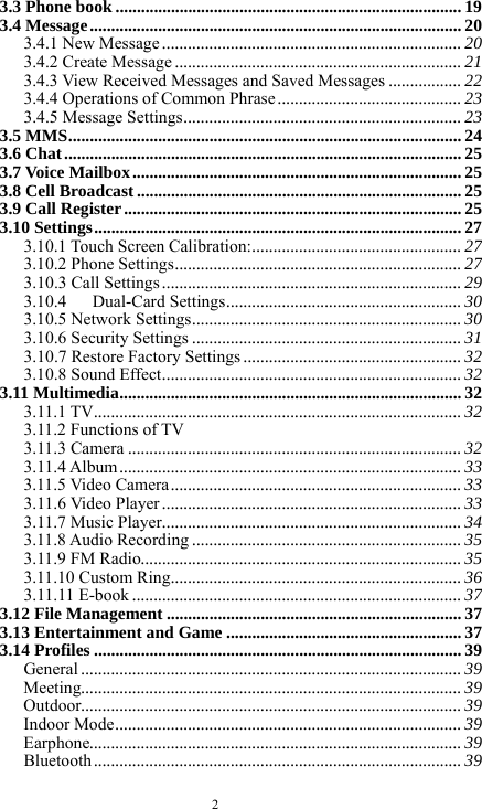  2 3.3 Phone book ................................................................................. 19 3.4 Message.......................................................................................20 3.4.1 New Message ...................................................................... 20 3.4.2 Create Message ................................................................... 21 3.4.3 View Received Messages and Saved Messages ................. 22 3.4.4 Operations of Common Phrase ........................................... 23 3.4.5 Message Settings................................................................. 23 3.5 MMS............................................................................................ 24 3.6 Chat............................................................................................. 25 3.7 Voice Mailbox............................................................................. 25 3.8 Cell Broadcast ............................................................................ 25 3.9 Call Register............................................................................... 25 3.10 Settings...................................................................................... 27 3.10.1 Touch Screen Calibration:................................................. 27 3.10.2 Phone Settings................................................................... 27 3.10.3 Call Settings ...................................................................... 29 3.10.4   Dual-Card Settings....................................................... 30 3.10.5 Network Settings............................................................... 30 3.10.6 Security Settings ............................................................... 31 3.10.7 Restore Factory Settings ................................................... 32 3.10.8 Sound Effect...................................................................... 32 3.11 Multimedia................................................................................ 32 3.11.1 TV...................................................................................... 32 3.11.2 Functions of TV                                            3.11.3 Camera .............................................................................. 32 3.11.4 Album................................................................................ 33 3.11.5 Video Camera.................................................................... 33 3.11.6 Video Player ...................................................................... 33 3.11.7 Music Player...................................................................... 34 3.11.8 Audio Recording ............................................................... 35 3.11.9 FM Radio........................................................................... 35 3.11.10 Custom Ring.................................................................... 36 3.11.11 E-book ............................................................................. 37 3.12 File Management .....................................................................37 3.13 Entertainment and Game ....................................................... 37 3.14 Profiles ......................................................................................39 General ......................................................................................... 39 Meeting......................................................................................... 39 Outdoor......................................................................................... 39 Indoor Mode................................................................................. 39 Earphone....................................................................................... 39 Bluetooth ...................................................................................... 39 