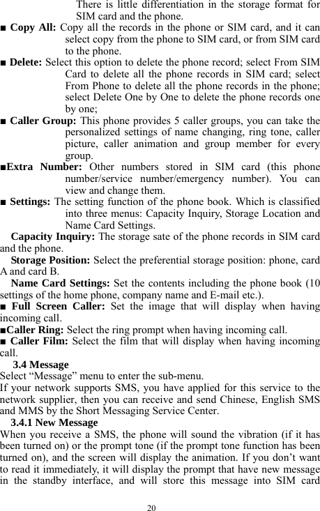  20 There is little differentiation in the storage format for SIM card and the phone.   ■ Copy All: Copy all the records in the phone or SIM card, and it can select copy from the phone to SIM card, or from SIM card to the phone.     ■ Delete: Select this option to delete the phone record; select From SIM Card to delete all the phone records in SIM card; select From Phone to delete all the phone records in the phone; select Delete One by One to delete the phone records one by one;      ■ Caller Group: This phone provides 5 caller groups, you can take the personalized settings of name changing, ring tone, caller picture, caller animation and group member for every group.     ■Extra Number: Other numbers stored in SIM card (this phone number/service number/emergency number). You can view and change them.   ■ Settings: The setting function of the phone book. Which is classified into three menus: Capacity Inquiry, Storage Location and Name Card Settings.          Capacity Inquiry: The storage sate of the phone records in SIM card and the phone.    Storage Position: Select the preferential storage position: phone, card A and card B.    Name Card Settings: Set the contents including the phone book (10 settings of the home phone, company name and E-mail etc.).    ■ Full Screen Caller: Set the image that will display when having incoming call.  ■Caller Ring: Select the ring prompt when having incoming call.      ■ Caller Film: Select the film that will display when having incoming call.    3.4 Message   Select &ldquo;Message&rdquo; menu to enter the sub-menu.     If your network supports SMS, you have applied for this service to the network supplier, then you can receive and send Chinese, English SMS and MMS by the Short Messaging Service Center.   3.4.1 New Message   When you receive a SMS, the phone will sound the vibration (if it has been turned on) or the prompt tone (if the prompt tone function has been turned on), and the screen will display the animation. If you don&rsquo;t want to read it immediately, it will display the prompt that have new message in the standby interface, and will store this message into SIM card 