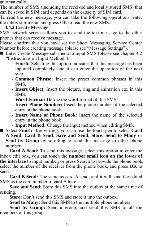  21 automatically.   The number of SMS (including the received and locally stored SMS) that can be saved in SIM card depends on the capacity of SIM card.   To read the new message, you can take the following operations: enter the inbox sub-menu, and press OK to read the new SMS.   3.4.2 Create Message   SMS network service allows you to send the text message to the other phones that can receive message.   Please confirm that you have set the Short Messaging Service Center Number before creating message (please see &ldquo;Message Settings&rdquo;).      Enter Create Message sub-menu to input SMS (please see chapter 4.2 &ldquo;Instructions on Input Method&rdquo;).   - Finish: Selecting this option indicates that this message has been inputted completely, and it can enter the operation of the next step.   - Common Phrase: Insert the preset common phrases in this SMS.   - Insert Object: Insert the picture, ring and animation etc. in this SMS.    - Word Format: Define the word format of this SMS.      - Insert Phone Number: Insert the phone number of the selected entry in the phone book.    - Insert Name of Phone Book: Insert the name of the selected entry in the phone book.   - Input Method: Change the input method when editing SMS.    Select Finish after writing, you can use the touch pen to select Card A Send,  Card B Send,  Save and Send,  Store,  Send to Many or Send by Group by scrolling  to send this message to other phone number.   Card A Send: To send this message, select this option to enter the inbox edit box, you can touch the number small icon on the lower of the interface to input number, or press Search to provide the phone book, select the number of the receiver from the phone book, and press OK to send.    Card B Send: The same as card A send, and it will send the edited SMS as the card number of card B here.        Save and Send: Store this SMS into the outbox at the same time of sending.     Store: Don&rsquo;t send this SMS and store it into the outbox.       Send to Many: Send this SMS to the multiple phone numbers.    Send by Group: Send a group, and send this SMS to all the members of this group.    