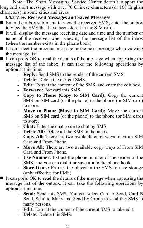 22 Note: The Short Messaging Service Center doesn&rsquo;t support the long and short message with over 70 Chinese characters (or 160 English characters) in some cities and areas.     3.4.3 View Received Messages and Saved Messages      Enter the inbox sub-menu to view the received SMS; enter the outbox to view the SMS that have been stored in the SIM card.    It will display the message receiving date and time and the number or name of the receiver when viewing the message list of the inbox (when the number exists in the phone book).    It can select the previous message or the next message when viewing the message list.      It can press OK to read the details of the message when appearing the message list of the inbox. It can take the following operations by option at this time:   - Reply: Send SMS to the sender of the current SMS.     - Delete: Delete the current SMS. - Edit: Extract the content of the SMS, and enter the edit box.       - Forward: Forward this SMS.   - Copy to Phone (Copy to SIM Card): Copy the current SMS on SIM card (or the phone) to the phone (or SIM card) to store.   - Move to Phone (Move to SIM Card): Move the current SMS on SIM card (or the phone) to the phone (or SIM card) to store.      - Chat: Enter the chat room to chat by SMS.     - Delete All: Delete all the SMS in the inbox.    - Copy All: There are two available copy ways of From SIM Card and From Phone.     - Move All: There are two available copy ways of From SIM Card and From Phone.    - Use Number: Extract the phone number of the sender of the SMS, and you can dial it or save it into the phone book.   - Store Items: Extract the object in the SMS to take storage (only effective for EMS).    It can press OK to read the details of the message when appearing the message list of the outbox. It can take the following operations by option at this time:   - Send: Send this SMS. You can select Card A Send, Card B Send, Send to Many and Send by Group to send this SMS to many persons.   - Edit: Extract the content of the current SMS to take edit.     - Delete: Delete this SMS.   