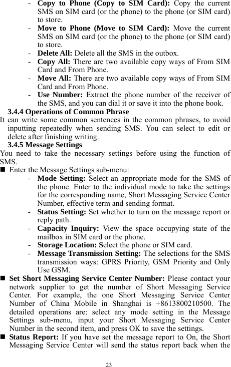  23 - Copy to Phone (Copy to SIM Card): Copy the current SMS on SIM card (or the phone) to the phone (or SIM card) to store.   - Move to Phone (Move to SIM Card): Move the current SMS on SIM card (or the phone) to the phone (or SIM card) to store.   - Delete All: Delete all the SMS in the outbox.    - Copy All: There are two available copy ways of From SIM Card and From Phone.   - Move All: There are two available copy ways of From SIM Card and From Phone.   - Use Number: Extract the phone number of the receiver of the SMS, and you can dial it or save it into the phone book.   3.4.4 Operations of Common Phrase     It can write some common sentences in the common phrases, to avoid inputting repeatedly when sending SMS. You can select to edit or delete after finishing writing.     3.4.5 Message Settings   You need to take the necessary settings before using the function of SMS.   Enter the Message Settings sub-menu:   - Mode Setting: Select an appropriate mode for the SMS of the phone. Enter to the individual mode to take the settings for the corresponding name, Short Messaging Service Center Number, effective term and sending format.   - Status Setting: Set whether to turn on the message report or reply path.    - Capacity Inquiry: View the space occupying state of the mailbox in SIM card or the phone.  - Storage Location: Select the phone or SIM card.    - Message Transmission Setting: The selections for the SMS transmission ways: GPRS Priority, GSM Priority and Only Use GSM.    Set Short Messaging Service Center Number: Please contact your network supplier to get the number of Short Messaging Service Center. For example, the one Short Messaging Service Center Number of China Mobile in Shanghai is +8613800210500. The detailed operations are: select any mode setting in the Message Settings sub-menu, input your Short Messaging Service Center Number in the second item, and press OK to save the settings.            Status Report: If you have set the message report to On, the Short Messaging Service Center will send the status report back when the 
