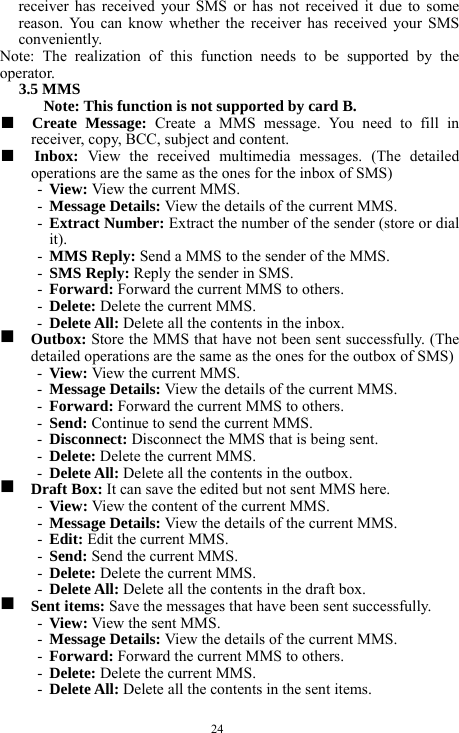  24 receiver has received your SMS or has not received it due to some reason. You can know whether the receiver has received your SMS conveniently.  Note: The realization of this function needs to be supported by the operator.   3.5 MMS   Note: This function is not supported by card B.     ■  Create Message: Create a MMS message. You need to fill in receiver, copy, BCC, subject and content.   ■  Inbox:  View the received multimedia messages. (The detailed operations are the same as the ones for the inbox of SMS)   - View: View the current MMS.     - Message Details: View the details of the current MMS.    - Extract Number: Extract the number of the sender (store or dial it).     - MMS Reply: Send a MMS to the sender of the MMS.    - SMS Reply: Reply the sender in SMS.    - Forward: Forward the current MMS to others.    - Delete: Delete the current MMS.    - Delete All: Delete all the contents in the inbox.    g  Outbox: Store the MMS that have not been sent successfully. (The detailed operations are the same as the ones for the outbox of SMS)   - View: View the current MMS.   - Message Details: View the details of the current MMS.   - Forward: Forward the current MMS to others.   - Send: Continue to send the current MMS.     - Disconnect: Disconnect the MMS that is being sent.      - Delete: Delete the current MMS.   - Delete All: Delete all the contents in the outbox.   g  Draft Box: It can save the edited but not sent MMS here.    - View: View the content of the current MMS.     - Message Details: View the details of the current MMS.   - Edit: Edit the current MMS.     - Send: Send the current MMS.    - Delete: Delete the current MMS.  - Delete All: Delete all the contents in the draft box.    g  Sent items: Save the messages that have been sent successfully.   - View: View the sent MMS.    - Message Details: View the details of the current MMS.   - Forward: Forward the current MMS to others.   - Delete: Delete the current MMS.   - Delete All: Delete all the contents in the sent items.   