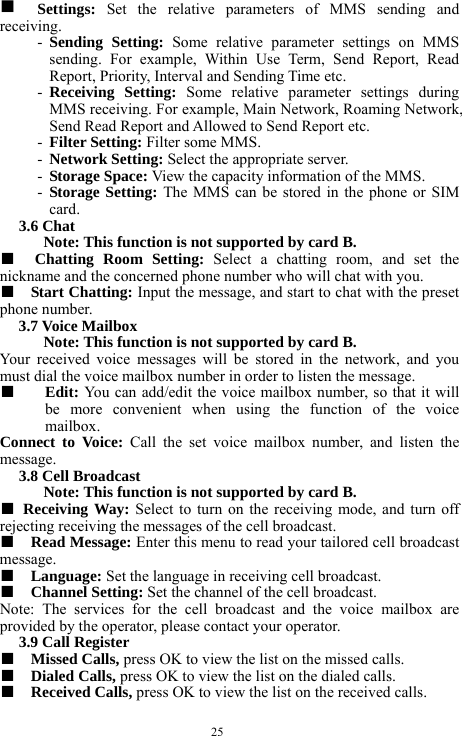  25 g  Settings:  Set the relative parameters of MMS sending and receiving.   - Sending Setting: Some relative parameter settings on MMS sending. For example, Within Use Term, Send Report, Read Report, Priority, Interval and Sending Time etc.       - Receiving Setting: Some relative parameter settings during MMS receiving. For example, Main Network, Roaming Network, Send Read Report and Allowed to Send Report etc.    - Filter Setting: Filter some MMS.     - Network Setting: Select the appropriate server.    - Storage Space: View the capacity information of the MMS.    - Storage Setting: The MMS can be stored in the phone or SIM card.    3.6 Chat   Note: This function is not supported by card B.     ■  Chatting Room Setting: Select a chatting room, and set the nickname and the concerned phone number who will chat with you.   ■  Start Chatting: Input the message, and start to chat with the preset phone number.   3.7 Voice Mailbox   Note: This function is not supported by card B.     Your received voice messages will be stored in the network, and you must dial the voice mailbox number in order to listen the message.   ■  Edit: You can add/edit the voice mailbox number, so that it will be more convenient when using the function of the voice mailbox.  Connect to Voice: Call the set voice mailbox number, and listen the message.    3.8 Cell Broadcast   Note: This function is not supported by card B.     ■ Receiving Way: Select to turn on the receiving mode, and turn off rejecting receiving the messages of the cell broadcast.    ■  Read Message: Enter this menu to read your tailored cell broadcast message.     ■  Language: Set the language in receiving cell broadcast.     ■  Channel Setting: Set the channel of the cell broadcast.    Note: The services for the cell broadcast and the voice mailbox are provided by the operator, please contact your operator.   3.9 Call Register   ■  Missed Calls, press OK to view the list on the missed calls.    ■  Dialed Calls, press OK to view the list on the dialed calls.  ■  Received Calls, press OK to view the list on the received calls.    