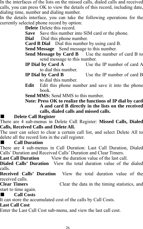  26 In the interfaces of the lists on the missed calls, dialed calls and received calls, you can press OK to view the details of this record, including date, dialing time, number and dialing number.   In the details interface, you can take the following operations for the currently selected phone record by option:   Delete Delete this record.   Save  Save this number into SIM card or the phone.   Dial   Dial this phone number.    Card B Dial    Dial this number by using card B.    Send Message    Send message to this number.    Send Message by Card B      Use the number of card B to send message to this number.     IP Dial by Card A         Use the IP number of card A to dial this number.     IP Dial by Card B         Use the IP number of card B to dial this number.   Edit  Edit this phone number and save it into the phone book.   Send MMS: Send MMS to this number.    Note: Press OK to realize the functions of IP dial by card A and card B directly in the lists on the received calls, dialed calls and missed calls.       ■  Delete Call Register    There are 4 sub-menus in Delete Call Register: Missed Calls, Dialed Calls, Received Calls and Delete All.   The user can select to clear a certain call list, and select Delete All to delete all the record lists in the call register.   ■  Call Duration   There are 4 sub-menus in Call Duration: Last Call Duration, Dialed Calls&rsquo; Duration and Received Calls&rsquo; Duration and Clear Timers.   Last Call Duration     View the duration value of the last call.    Dialed Calls&rsquo; Duration  View the total duration value of the dialed calls.     Received Calls&rsquo; Duration  View the total duration value of the received calls.       Clear Timers             Clear the data in the timing statistics, and start to time again.    ■  Call Costs   It can store the accumulated cost of the calls by Call Costs.       Last Call Cost       Enter the Last Call Cost sub-menu, and view the last call cost.       