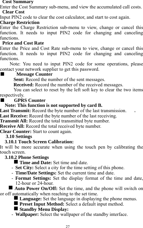  27  Cost Summary   Enter the Cost Summary sub-menu, and view the accumulated call costs.      Clear Cost      Input PIN2 code to clear the cost calculator, and start to cost again.       Charge Restriction   Enter the Charge Restriction sub-menu to view, change or cancel this function. It needs to input PIN2 code for changing and canceling functions.   Price and Cost Rate     Enter the Price and Cost Rate sub-menu to view, change or cancel this function. It needs to input PIN2 code for changing and canceling functions.  Note: You need to input PIN2 code for some operations, please contact your network supplier to get this password.   ■   Message Counter   Sent: Record the number of the sent messages.     Received: Record the number of the received messages.     You can select to reset by the left soft key to clear the two items respectively.    ■  GPRS Counter     Note: This function is not supported by card B.     Last Transmit: Record the byte number of the last transmission.     。 Last Receive: Record the byte number of the last receiving.      Transmit All: Record the total transmitted byte number.    Receive All: Record the total received byte number.    Clear Counter: Start to count again.        3.10 Settings   3.10.1 Touch Screen Calibration:   It will be more accurate when using the touch pen by calibrating the touch screen.   3.10.2 Phone Settings   g Time and Date: Set time and date.   - Set City: Select a city for the time setting of this phone.   - Time/Date Settings: Set the current time and date.    - Format Settings: Set the display format of the time and date, 12-hour or 24-hour.    g Auto Power On/Off: Set the time, and the phone will switch on or off automatically when reaching to the set time.   g Language: Set the language in displaying the phone menus.     g Preset Input Method: Select a default input method.    g Standby Menu Display:     - Wallpaper: Select the wallpaper of the standby interface.     