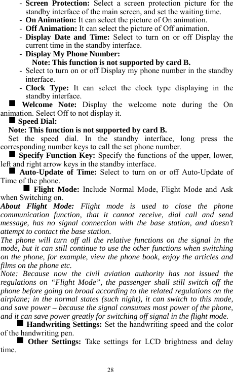  28 - Screen Protection: Select a screen protection picture for the standby interface of the main screen, and set the waiting time.   - On Animation: It can select the picture of On animation.    - Off Animation: It can select the picture of Off animation.     - Display Date and Time: Select to turn on or off Display the current time in the standby interface.   - Display My Phone Number:   Note: This function is not supported by card B.     - Select to turn on or off Display my phone number in the standby interface.   - Clock Type: It can select the clock type displaying in the standby interface.  g Welcome Note: Display the welcome note during the On animation. Select Off to not display it.      g Speed Dial:   Note: This function is not supported by card B.       Set the speed dial. In the standby interface, long press the corresponding number keys to call the set phone number.   g Specify Function Key: Specify the functions of the upper, lower, left and right arrow keys in the standby interface.   g Auto-Update of Time: Select to turn on or off Auto-Update of Time of the phone.   g Flight Mode: Include Normal Mode, Flight Mode and Ask when Switching on.      About Flight Mode: Flight mode is used to close the phone communication function, that it cannot receive, dial call and send message, has no signal connection with the base station, and doesn&rsquo;t attempt to contact the base station.     The phone will turn off all the relative functions on the signal in the mode, but it can still continue to use the other functions when switching on the phone, for example, view the phone book, enjoy the articles and films on the phone etc.       Note: Because now the civil aviation authority has not issued the regulations on &ldquo;Flight Mode&rdquo;, the passenger shall still switch off the phone before going on broad according to the related regulations on the airplane; in the normal states (such night), it can switch to this mode, and save power &ndash; because the signal consumes most power of the phone, and it can save power greatly for switching off signal in the flight mode.                    g Handwriting Settings: Set the handwriting speed and the color of the handwriting pen.     g Other Settings: Take settings for LCD brightness and delay time.   