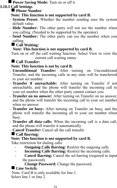  29 g Power Saving Mode: Turn on or off it.    3.10.3 Call Settings   g Phone Number   Note: This function is not supported by card B.     - System Preset: Whether the number sending uses the system default value.    - Hide Number: The other party will not see the number when you calling. (Needed to be supported by the operator)        - Send Number: The other party can see the number when you calling.    g Call Waiting:   Note: This function is not supported by card B.     Turn on or off the call waiting function. Select View to view the current call waiting status.   g Call Transfer:   Note: This function is not by card B.   - Unconditional Transfer: After turning on Unconditional Transfer, and the incoming calls in any state will be transferred to your set number.   - Transfer if unreachable: After turning on Transfer if not unreachable, and the phone will transfer the incoming call to your set number when the other party cannot contact you.     - Transfer on no answer: After turning on Transfer on no answer, and the phone will transfer the incoming call to your set number when no answer.     - Transfer on busy: After turning on Transfer on busy, and the phone will transfer the incoming all to your set number when busy.  - Transfer all data calls: When the incoming call is a data call, and the phone will transfer it automatically. - Cancel Transfer: Cancel all the call transfer.    g Call Barring:     Note: This function is not supported by card B.     Take restriction for dialing calls.       - Outgoing Calls Barring: Restrict the outgoing calls.  - Incoming Calls Barring: Restrict the incoming calls.     - Cancel Barring: Cancel the set barring (required to input the password).    - Change Password: Change the password.    g Line Switch:     Note: Card B is only available for line 1.     Select line 1 or line 2.     