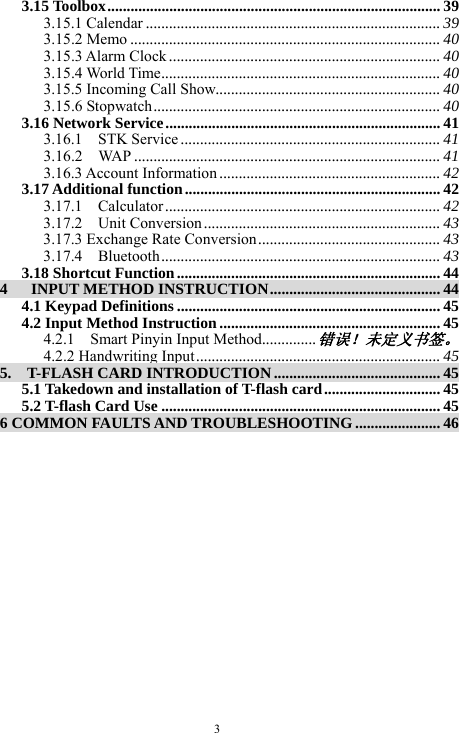  3 3.15 Toolbox...................................................................................... 39 3.15.1 Calendar ............................................................................ 39 3.15.2 Memo ................................................................................ 40 3.15.3 Alarm Clock ...................................................................... 40 3.15.4 World Time........................................................................ 40 3.15.5 Incoming Call Show.......................................................... 40 3.15.6 Stopwatch.......................................................................... 40 3.16 Network Service....................................................................... 41 3.16.1  STK Service ................................................................... 41 3.16.2  WAP ............................................................................... 41 3.16.3 Account Information ......................................................... 42 3.17 Additional function.................................................................. 42 3.17.1  Calculator ....................................................................... 42 3.17.2  Unit Conversion ............................................................. 43 3.17.3 Exchange Rate Conversion............................................... 43 3.17.4  Bluetooth........................................................................ 43 3.18 Shortcut Function.................................................................... 44 4   INPUT METHOD INSTRUCTION............................................ 44 4.1 Keypad Definitions .................................................................... 45 4.2 Input Method Instruction ......................................................... 45 4.2.1    Smart Pinyin Input Method..............错误！未定义书签。 4.2.2 Handwriting Input............................................................... 45 5.    T-FLASH CARD INTRODUCTION ........................................... 45 5.1 Takedown and installation of T-flash card.............................. 45 5.2 T-flash Card Use ........................................................................ 45 6 COMMON FAULTS AND TROUBLESHOOTING ...................... 46  