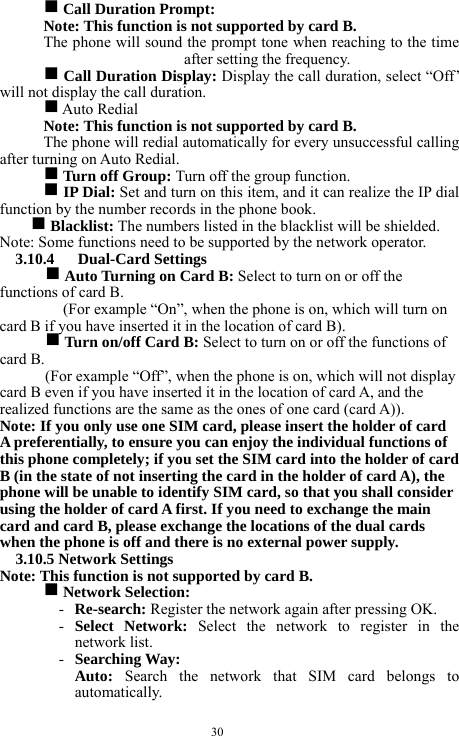  30 g Call Duration Prompt:     Note: This function is not supported by card B.     The phone will sound the prompt tone when reaching to the time after setting the frequency.     g Call Duration Display: Display the call duration, select &ldquo;Off&rsquo; will not display the call duration.    g Auto Redial   Note: This function is not supported by card B.     The phone will redial automatically for every unsuccessful calling after turning on Auto Redial.     g Turn off Group: Turn off the group function.    g IP Dial: Set and turn on this item, and it can realize the IP dial function by the number records in the phone book.     g Blacklist: The numbers listed in the blacklist will be shielded.   Note: Some functions need to be supported by the network operator.     3.10.4   Dual-Card Settings   g Auto Turning on Card B: Select to turn on or off the functions of card B.     (For example &ldquo;On&rdquo;, when the phone is on, which will turn on card B if you have inserted it in the location of card B).     g Turn on/off Card B: Select to turn on or off the functions of card B.    (For example &ldquo;Off&rdquo;, when the phone is on, which will not display card B even if you have inserted it in the location of card A, and the realized functions are the same as the ones of one card (card A)).       Note: If you only use one SIM card, please insert the holder of card A preferentially, to ensure you can enjoy the individual functions of this phone completely; if you set the SIM card into the holder of card B (in the state of not inserting the card in the holder of card A), the phone will be unable to identify SIM card, so that you shall consider using the holder of card A first. If you need to exchange the main card and card B, please exchange the locations of the dual cards when the phone is off and there is no external power supply.         3.10.5 Network Settings   Note: This function is not supported by card B.     g Network Selection:   - Re-search: Register the network again after pressing OK.    - Select Network: Select the network to register in the network list.   - Searching Way:   Auto: Search the network that SIM card belongs to automatically.   