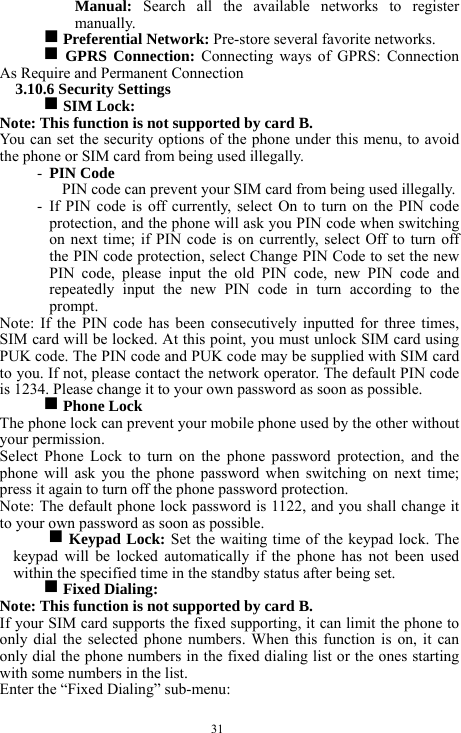  31 Manual:  Search all the available networks to register manually.     g Preferential Network: Pre-store several favorite networks.        g GPRS Connection: Connecting ways of GPRS: Connection As Require and Permanent Connection    3.10.6 Security Settings   g SIM Lock:   Note: This function is not supported by card B.      You can set the security options of the phone under this menu, to avoid the phone or SIM card from being used illegally.   - PIN Code   PIN code can prevent your SIM card from being used illegally.     - If PIN code is off currently, select On to turn on the PIN code protection, and the phone will ask you PIN code when switching on next time; if PIN code is on currently, select Off to turn off the PIN code protection, select Change PIN Code to set the new PIN code, please input the old PIN code, new PIN code and repeatedly input the new PIN code in turn according to the prompt.  Note: If the PIN code has been consecutively inputted for three times, SIM card will be locked. At this point, you must unlock SIM card using PUK code. The PIN code and PUK code may be supplied with SIM card to you. If not, please contact the network operator. The default PIN code is 1234. Please change it to your own password as soon as possible. g Phone Lock   The phone lock can prevent your mobile phone used by the other without your permission.   Select Phone Lock to turn on the phone password protection, and the phone will ask you the phone password when switching on next time; press it again to turn off the phone password protection.       Note: The default phone lock password is 1122, and you shall change it to your own password as soon as possible. g Keypad Lock: Set the waiting time of the keypad lock. The keypad will be locked automatically if the phone has not been used within the specified time in the standby status after being set.      g Fixed Dialing:   Note: This function is not supported by card B.     If your SIM card supports the fixed supporting, it can limit the phone to only dial the selected phone numbers. When this function is on, it can only dial the phone numbers in the fixed dialing list or the ones starting with some numbers in the list.   Enter the &ldquo;Fixed Dialing&rdquo; sub-menu:     