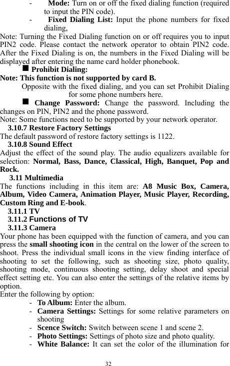  32 - Mode: Turn on or off the fixed dialing function (required to input the PIN code).     - Fixed Dialing List: Input the phone numbers for fixed dialing,    Note: Turning the Fixed Dialing function on or off requires you to input PIN2 code. Please contact the network operator to obtain PIN2 code. After the Fixed Dialing is on, the numbers in the Fixed Dialing will be displayed after entering the name card holder phonebook.   g Prohibit Dialing:   Note: This function is not supported by card B.   Opposite with the fixed dialing, and you can set Prohibit Dialing for some phone numbers here.   g Change Password: Change the password. Including the changes on PIN, PIN2 and the phone password.   Note: Some functions need to be supported by your network operator.     3.10.7 Restore Factory Settings   The default password of restore factory settings is 1122.     3.10.8 Sound Effect     Adjust the effect of the sound play. The audio equalizers available for selection:  Normal, Bass, Dance, Classical, High, Banquet, Pop and Rock.           3.11 Multimedia   The functions including in this item are: A8 Music Box, Camera, Album, Video Camera, Animation Player, Music Player, Recording, Custom Ring and E-book.   3.11.1 TV     3.11.2 Functions of TV 3.11.3 Camera   Your phone has been equipped with the function of camera, and you can press the small shooting icon in the central on the lower of the screen to shoot. Press the individual small icons in the view finding interface of shooting to set the following, such as shooting size, photo quality, shooting mode, continuous shooting setting, delay shoot and special effect setting etc. You can also enter the settings of the relative items by option.       Enter the following by option:     - To Album: Enter the album.     - Camera Settings: Settings for some relative parameters on shooting   - Scence Switch: Switch between scene 1 and scene 2.    - Photo Settings: Settings of photo size and photo quality.    - White Balance: It can set the color of the illumination for 