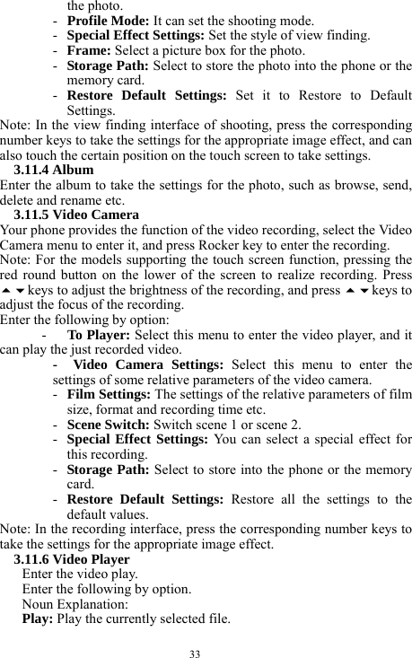  33 the photo.   - Profile Mode: It can set the shooting mode.    - Special Effect Settings: Set the style of view finding.    - Frame: Select a picture box for the photo.   - Storage Path: Select to store the photo into the phone or the memory card.    - Restore Default Settings: Set it to Restore to Default Settings.    Note: In the view finding interface of shooting, press the corresponding number keys to take the settings for the appropriate image effect, and can also touch the certain position on the touch screen to take settings.       3.11.4 Album   Enter the album to take the settings for the photo, such as browse, send, delete and rename etc.     3.11.5 Video Camera   Your phone provides the function of the video recording, select the Video Camera menu to enter it, and press Rocker key to enter the recording.   Note: For the models supporting the touch screen function, pressing the red round button on the lower of the screen to realize recording. Press keys to adjust the brightness of the recording, and press keys to adjust the focus of the recording.           Enter the following by option:     -   To Player: Select this menu to enter the video player, and it can play the just recorded video.    -  Video Camera Settings: Select this menu to enter the settings of some relative parameters of the video camera.   - Film Settings: The settings of the relative parameters of film size, format and recording time etc.    - Scene Switch: Switch scene 1 or scene 2.    - Special Effect Settings: You can select a special effect for this recording. - Storage Path: Select to store into the phone or the memory card.  - Restore Default Settings: Restore all the settings to the default values.    Note: In the recording interface, press the corresponding number keys to take the settings for the appropriate image effect.   3.11.6 Video Player     Enter the video play.   Enter the following by option.       Noun Explanation:   Play: Play the currently selected file.     