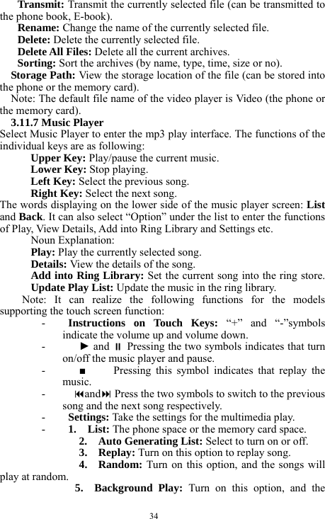  34 Transmit: Transmit the currently selected file (can be transmitted to the phone book, E-book).     Rename: Change the name of the currently selected file.     Delete: Delete the currently selected file.     Delete All Files: Delete all the current archives.      Sorting: Sort the archives (by name, type, time, size or no).       Storage Path: View the storage location of the file (can be stored into the phone or the memory card).    Note: The default file name of the video player is Video (the phone or the memory card).     3.11.7 Music Player   Select Music Player to enter the mp3 play interface. The functions of the individual keys are as following:   Upper Key: Play/pause the current music.     Lower Key: Stop playing.   Left Key: Select the previous song.     Right Key: Select the next song.     The words displaying on the lower side of the music player screen: List and Back. It can also select &ldquo;Option&rdquo; under the list to enter the functions of Play, View Details, Add into Ring Library and Settings etc.   Noun Explanation:   Play: Play the currently selected song.   Details: View the details of the song.     Add into Ring Library: Set the current song into the ring store. Update Play List: Update the music in the ring library.       Note: It can realize the following functions for the models supporting the touch screen function:     - Instructions on Touch Keys: &ldquo;+&rdquo; and &ldquo;-&rdquo;symbols indicate the volume up and volume down.      -   ► and  Pressing the two symbols indicates that turn on/off the music player and pause.   -   ■     Pressing this symbol indicates that replay the music.   -  and Press the two symbols to switch to the previous song and the next song respectively.       - Settings: Take the settings for the multimedia play.     - 1.  List: The phone space or the memory card space.     2.  Auto Generating List: Select to turn on or off.       3.   Replay: Turn on this option to replay song.     4.  Random: Turn on this option, and the songs will play at random.       5.  Background Play: Turn on this option, and the 