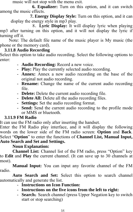  35 music will not stop with the menu exit.   6. Equalizer: Turn on this option, and it can switch among the music effects.    7. Energy Display Style: Turn on this option, and it can display the energy style in mp3 play.    8．Lyric Display: It will display lyric when playing mp3 after turning on this option, and it will not display the lyric if turning off it.      Note: The default file name of the music player is My music (the phone or the memory card).     3.11.8 Audio Recording   Select this option to take audio recording. Select the following options to enter:   - Audio Recording: Record a new voice.    - Play: Play the currently selected audio recording.     - Annex:  Annex a new audio recording on the base of the original not audio recording.     - Rename:  Change the name of the current audio recording file.   - Delete: Delete the current audio recording file.     - Delete All: Delete all the audio recording files.    - Settings: Set the audio recording format.     - Send: Send the current audio recording to the profile mode or MMS or bluetooth.    3.11.9 FM Radio   It can use the FM radio only after inserting the handset.       Enter the FM Radio play interface, and it will display the following words on the lower side of the FM radio screen: Option and Back. Select &ldquo;Option&rdquo; to enter the functions of Channel List, Manual Input, Auto Search and Set and Settings.        Noun Explanation:   Channel List: Channel list of the FM radio, press &ldquo;Option&rdquo; key to Edit and Play the current channel. (It can save up to 30 channels at most).  Manual Input: You can input any favorite channel of the FM radio.   Auto Search and Set: Select this option to search channel automatically and generate the list.   - Instructions on Icon Function:     - Instructions on the five icons from the left to right:       - Search：Search channel (press Upper Negation key to switch start or stop searching)        
