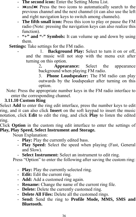  36 - The second icon: Enter the Setting Menu List.    - and Press the two icons to automatically search to the previous channel and the next channel (it can also use the left and right navigation keys to switch among channels).         - The fifth small icon: Press this icon to play or pause the FM radio (Note: pressing the navigation keys can also realize this function).  - &ldquo;+&rdquo; and &ldquo;-&rdquo; Symbols: It can volume up and down by using them.    Settings: Take settings for the FM radio.     -      1.  Background Play: Select to turn it on or off, and the music will not stop with the menu exit after turning on this option.   2.  Appearance: Select the appearance background when playing FM radio.  3.  Phone Loudspeaker: The FM radio can play outwards by the loudspeaker after turning on this option.  Note: Press the appropriate number keys in the FM radio interface to enter the corresponding channel.     3.11.10 Custom Ring   Select Add to enter the ring edit interface, press the number keys to edit ring, and it can also click Insert on the soft keypad to insert the music notation, click Edit to edit the ring, and click Play to listen the edited ring.     Click  Option in the custom ring edit interface to enter the settings of Play, Play Speed, Select Instrument and Storage.     Noun Explanation:   - Play: Play the currently edited bass.       - Play Speed: Select the speed when playing (Fast, General and Slow).    - Select Instrument: Select an instrument to edit ring.    Press &ldquo;Option&rdquo; to enter the following after saving the custom ring:    - Play: Play the currently selected ring.     - Edit: Edit the current ring.     - Add: Add a customed ring again.     - Rename: Change the name of the current ring file.     - Delete: Delete the currently customed ring.     - Delete All Files: Delete all the customed rings.    - Send:  Send the ring to Profile Mode, MMS, SMS and Bluetooth.   