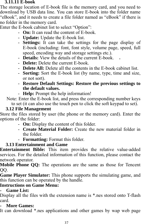  37 3.11.11 E-book   The storage location of E-book file is the memory card, and you need to download by USB data line. You can store E-book into the folder name &ldquo;eBook&rdquo;, and it needs to create a file folder named as &ldquo;eBook&rdquo; if there is no folder in the memory card.            Enter the E-book cabinet list to select &ldquo;Option&rdquo;: - On: It can read the content of E-book.    - Update: Update the E-book list.     - Settings:  It can take the settings for the page display of E-book (including: font, font style, volume page, speed, full speed, encoding way and storage settings etc.).     - Details: View the details of the current E-book.    。 - Delete: Delete the current E-book.     - Delete All: Delete all the contents in the E-book cabinet list.     - Sorting: Sort the E-book list (by name, type, time and size, or not sort).     - Restore Default Settings: Restore the previous settings to the default values.   - Help: Prompt the help information!     Note: Enter the E-book list, and press the corresponding number keys to set (it can also use the touch pen to click the soft keypad to set).   3.12 File Management   Store the files stored by user (the phone or the memory card). Enter the options of the folder:     - On: Display the content of this folder.     - Create Material Folder: Create the new material folder in the folder.     - Formatting: Format this folder.    3.13 Entertainment and Game     Entertainment Bible: This item provides the relative value-added services. For the detailed information of this function, please contact the network operator.     Mobile Phone QQ: The operations are the same as those for Tencent QQ.   Game Player Simulator: This phone supports the simulating game, and this function can be operated by the handle.       Instructions on Game Menu:     -  Game List:  Display all the files with the extension name is *.nes stored onto T-flash card.    -  More Games:  It can download *.nes applications and other games by wap web page 