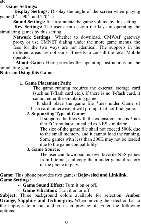  38 etc.   -  Game Settings:        Display Settings: Display the angle of the screen when playing game (0&deg;, 90&deg;and 270&deg;)    Sound Settings: It can simulate the game volume by this setting.    Key Settings: The users can custom the keys in operating the simulating games by this setting.  Network Settings: Whether to download. CMWAP gateway proxy or use CMNET dialing under the more game menus, the fees for the two ways are not identical. The supports in the different areas are not same. It needs to consult the local Mobile operator.           About Game: Here provides the operating instructions on the simulating game.   Notes on Using this Game:        1. Game Placement Path:     The game running requires the external storage card (such as T-flash card etc.). If there is no T-flash card, it cannot enter the simulating game.       It shall place the game file *.nes under Game of T-flash card, otherwise, it will prompt that not find game.       2. Supporting Type of Game:     It supports the files with the extension name is *.nes, that FC simulator, or called as NES simulator.         The size of the game file shall not exceed 500K due to the small memory, and it cannot load the running. Some games with less than 300K may not be loaded due to the game compatibility.           3. Game Source:   The user can download his own favorite NES games from Internet, and copy them under game directory of the phone to play.  Game: This phone provides two games: Bejeweled and Linklink.          Game Settings:   - Game Sound Effect: Turn it on or off.    - Game Vibration: Turn it on or off.    Subject:  Three background colors available for selection: Amber Orange, Sapphire and Techno-gray. When moving the selection bar to the appropriate menu, and you can preview it. Enter the following options:       