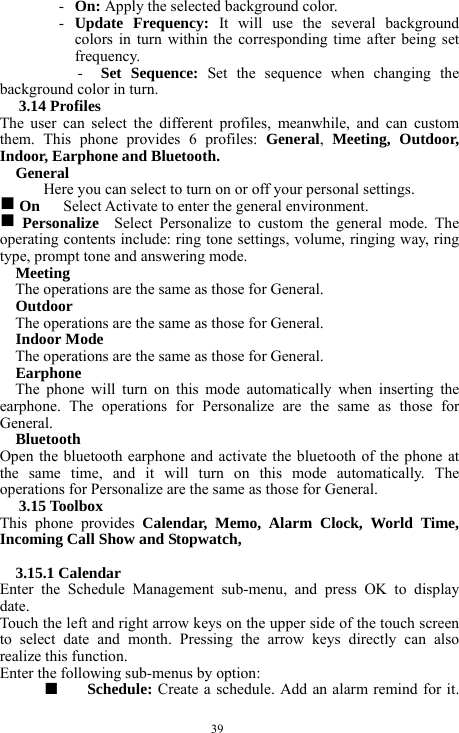  39 - On: Apply the selected background color.     - Update Frequency: It will use the several background colors in turn within the corresponding time after being set frequency.  -  Set Sequence: Set the sequence when changing the background color in turn.     3.14 Profiles   The user can select the different profiles, meanwhile, and can custom them. This phone provides 6 profiles: General,  Meeting, Outdoor, Indoor, Earphone and Bluetooth.        General  Here you can select to turn on or off your personal settings.     g On      Select Activate to enter the general environment.     g Personalize  Select Personalize to custom the general mode. The operating contents include: ring tone settings, volume, ringing way, ring type, prompt tone and answering mode.       Meeting  The operations are the same as those for General.   Outdoor  The operations are the same as those for General.   Indoor Mode   The operations are the same as those for General.     Earphone    The phone will turn on this mode automatically when inserting the earphone. The operations for Personalize are the same as those for General.     Bluetooth   Open the bluetooth earphone and activate the bluetooth of the phone at the same time, and it will turn on this mode automatically. The operations for Personalize are the same as those for General.       3.15 Toolbox   This phone provides Calendar, Memo, Alarm Clock, World Time, Incoming Call Show and Stopwatch,        3.15.1 Calendar   Enter the Schedule Management sub-menu, and press OK to display date.   Touch the left and right arrow keys on the upper side of the touch screen to select date and month. Pressing the arrow keys directly can also realize this function.       Enter the following sub-menus by option:   ■  Schedule: Create a schedule. Add an alarm remind for it. 
