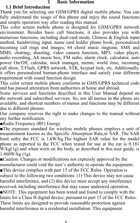  4  1   Basic Information  1.1 Brief Introduction   Thank you for selecting our GSM/GPRS digital mobile phone. You can fully understand the usage of this phone and enjoy the sound functions and simple operation way after reading this manual.   This color screen mobile phone is designed for GSM/GPRS network environment. Besides basic call functions, it also provides you with numerous functions, including dual-card mode, Chinese &amp; English input method, handwriting input, name card holder phone book, personalized incoming call rings and images, 64 chord music ringtone, SMS and MMS, chatting, shooting, video camera function, MP3, video player, audio recording, A8 music box, FM radio, alarm clock, calculator, auto power On/Off, calendar, stock manager, memo, world time, incoming call show, T-Flash, GPRS network, STK, keypad lock, etc. Additionally, it offers personalized human-phone interface and satisfy your different requirement with sound function design.   This color screen mobile phone conforms to GMS/GPRS technical code and has passed attestation from authorities at home and abroad.   Some services and functions described in this User Manual depend on the network and subscribed services. So, not all menus in the phone are available, and shortcut numbers of menus and functions may be different due to different phones.   Our company reserves the right to make changes to the manual without any further notification.   ■Radio Frequency (RF) Energy ■The exposure standard for wireless mobile phones employs a unit of measurement known as the Specific Absorption Rate,or SAR. The SAR limit setby the FCC is 1.6W/kg.The highest SAR value for the model phone as reported to the FCC when tested for use at the ear is 0.181 W/kg(1g) and when worn on the body, as described in this user guide, is 1.460W/kg (1g). ■Caution: Changes or modifications not expressly approved by the manufacturer could void the user&rsquo;s authority to operate the equipment. ■This device complies with part 15 of the FCC Rules. Operation is subject to the following two conditions: (1) This device may not cause harmful interference, and (2) this device must accept any interference received, including interference that may cause undesired operation. ■NOTE: This equipment has been tested and found to comply with the limits for a Class B digital device, pursuant to part 15 of the FCC Rules. These limits are designed to provide reasonable protection against harmful interference in a residential installation. This equipment 