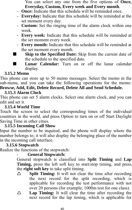  40 You can select any one from the five options of Once, Everyday, Custom, Every week and Every month.    - Once: Indicate that this schedule will be reminded once.     - Everyday: Indicate that this schedule will be reminded at the set moment every day.     - Custom: Set the ringing time of the alarm clock within one week.    - Every week: Indicate that this schedule will be reminded at the set moment every week.    - Every month: Indicate that this schedule will be reminded at the set moment every month.     ■  Skip to the Specified Date: Skip from the current date of the schedule to the specified date.    ■  Lunar Calendar: Turn on or off the lunar calendar display.   3.15.2 Memo   This phone can store up to 50 memo messages. Select the memo in the sub-menu, and you can take the following operations for the memo: Browse, Add, Edit, Delete Record, Delete All and Send Schedule.     3.15.3 Alarm Clock   This phone can set 5 alarm clocks. Select one alarm clock, and you can edit and set it.     3.15.4 World Time   Touch the screen to select the corresponding times of the individual countries in the world, and press Option to turn on or off Start Daylight Saving Time in other cities.         3.15.5 Incoming Call Show   Input the number to be inquired, and the phone will display where the number belongs to; it will also display the belonging place of the number in the incoming call interface.     3.15.6 Stopwatch   Realize the functions of the stopwatch:     - General Stopwatch:   General stopwatch is classified into Split Timing and Lap Timing,  press the left soft key to start/stop timing, and press the right soft key to take split timing.         &Igrave; Split Timing: It will not clear the time after recording the next record for the split recording, which is applicable for recording the test performance with not over 20 persons (for example, 1000m test for one class).   &Igrave; Lap Timing: It will clear the time after recording the next record for the lap timing, which is applicable for 