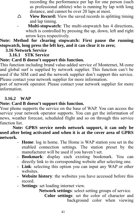  41 recording the performance per lap for one person (such as professional athlete) who is running by lap with long distance, and cannot be over 20 laps at most.         &Igrave; View Record: View the saved records in splitting timing and lap timing.     - Multi-stopwatch: The multi-stopwatch has 4 directions, which is controlled by pressing the up, down, left and right arrow keys respectively.    Note: Method for clearing stopwatch: First pause the running stopwatch, long press the left key, and it can clear it to zero;   3.16 Network Service 3.16.1  STK Service  Note: Card B doesn&rsquo;t support this function. This function including brand value-added service of Monternet, M-zone and global surf is supplied by network supplier. This function can&rsquo;t be used if the SIM card and the network supplier don&rsquo;t support this service. Please contact your network supplier for more information. port of network operator. Please contact your network supplier for more information.  3.16.2  WAP Note: Card B doesn&rsquo;t support this function. Your phone supports the service on the base of WAP. You can access the service your network operator supports. You can get the information of news, weather forecast, scheduled flight and so on through this service function list. Note: GPRS service needs network support, it can only be used after being activated and when it is at the cover area of GPRS network.  - Home: log in home. The Home is WAP station you set in the enabled connection settings. The station preset by the manufacturer will be used if you haven&rsquo;t set. - Bookmark: display each existing bookmark. You can directly link to its corresponding website after selecting one. - Link: selecting this option you can input any WAP or other websites. - Website history: the websites you have accessed before this record. - Settings: set loading internet view. Network settings: select setting groups of service. Color settings: set the color of character and background color when viewing 