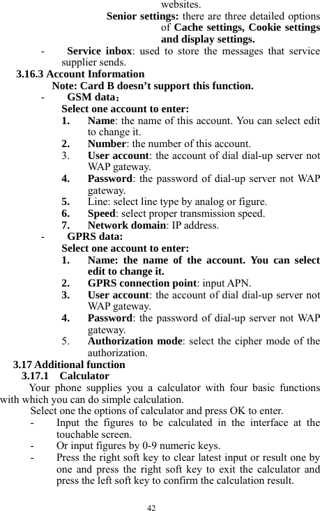  42 websites. Senior settings: there are three detailed options of Cache settings, Cookie settings and display settings. - Service inbox: used to store the messages that service supplier sends.   3.16.3 Account Information     Note: Card B doesn&rsquo;t support this function. - GSM data： Select one account to enter: 1. Name: the name of this account. You can select edit to change it.   2. Number: the number of this account. 3. User account: the account of dial dial-up server not WAP ga t ew a y.  4. Password: the password of dial-up server not WAP gateway. 5. Line: select line type by analog or figure. 6. Speed: select proper transmission speed. 7. Network domain: IP address. - GPRS data: Select one account to enter: 1. Name: the name of the account. You can select edit to change it. 2. GPRS connection point: input APN. 3. User account: the account of dial dial-up server not WAP ga t ew a y.  4. Password: the password of dial-up server not WAP gateway. 5. Authorization mode: select the cipher mode of the authorization. 3.17 Additional function 3.17.1  Calculator Your phone supplies you a calculator with four basic functions with which you can do simple calculation. Select one the options of calculator and press OK to enter. - Input the figures to be calculated in the interface at the touchable screen. - Or input figures by 0-9 numeric keys. - Press the right soft key to clear latest input or result one by one and press the right soft key to exit the calculator and press the left soft key to confirm the calculation result.   