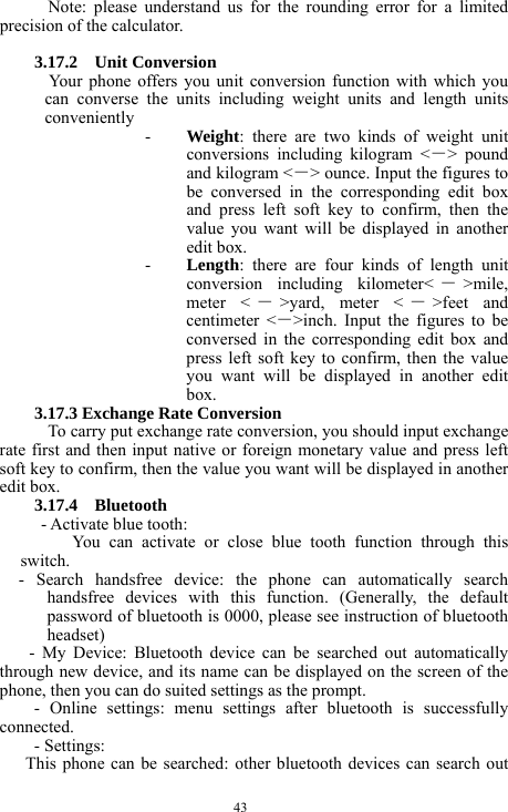  43 Note: please understand us for the rounding error for a limited precision of the calculator.  3.17.2  Unit Conversion  Your phone offers you unit conversion function with which you can converse the units including weight units and length units conveniently  - Weight: there are two kinds of weight unit conversions including kilogram <－> pound and kilogram <－> ounce. Input the figures to be conversed in the corresponding edit box and press left soft key to confirm, then the value you want will be displayed in another edit box. - Length: there are four kinds of length unit conversion including kilometer< －>mile, meter < －>yard, meter < －>feet and centimeter <－>inch. Input the figures to be conversed in the corresponding edit box and press left soft key to confirm, then the value you want will be displayed in another edit box. 3.17.3 Exchange Rate Conversion To carry put exchange rate conversion, you should input exchange rate first and then input native or foreign monetary value and press left soft key to confirm, then the value you want will be displayed in another edit box. 3.17.4  Bluetooth - Activate blue tooth: You can activate or close blue tooth function through this switch.        -  Search  handsfree  device:  the  phone  can  automatically  search handsfree devices with this function. (Generally, the default password of bluetooth is 0000, please see instruction of bluetooth headset) - My Device: Bluetooth device can be searched out automatically through new device, and its name can be displayed on the screen of the phone, then you can do suited settings as the prompt. - Online settings: menu settings after bluetooth is successfully connected.  - Settings: This phone can be searched: other bluetooth devices can search out 