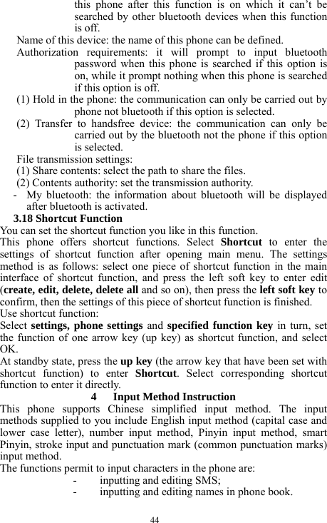  44 this phone after this function is on which it can&rsquo;t be searched by other bluetooth devices when this function is off. Name of this device: the name of this phone can be defined. Authorization requirements: it will prompt to input bluetooth password when this phone is searched if this option is on, while it prompt nothing when this phone is searched if this option is off. (1) Hold in the phone: the communication can only be carried out by phone not bluetooth if this option is selected. (2) Transfer to handsfree device: the communication can only be carried out by the bluetooth not the phone if this option is selected. File transmission settings: (1) Share contents: select the path to share the files. (2) Contents authority: set the transmission authority. - My bluetooth: the information about bluetooth will be displayed after bluetooth is activated. 3.18 Shortcut Function You can set the shortcut function you like in this function. This phone offers shortcut functions. Select Shortcut to enter the settings of shortcut function after opening main menu. The settings method is as follows: select one piece of shortcut function in the main interface of shortcut function, and press the left soft key to enter edit (create, edit, delete, delete all and so on), then press the left soft key to confirm, then the settings of this piece of shortcut function is finished. Use shortcut function: Select settings, phone settings and specified function key in turn, set the function of one arrow key (up key) as shortcut function, and select OK. At standby state, press the up key (the arrow key that have been set with shortcut function) to enter Shortcut. Select corresponding shortcut function to enter it directly. 4   Input Method Instruction This phone supports Chinese simplified input method. The input methods supplied to you include English input method (capital case and lower case letter), number input method, Pinyin input method, smart Pinyin, stroke input and punctuation mark (common punctuation marks) input method. The functions permit to input characters in the phone are: - inputting and editing SMS; - inputting and editing names in phone book. 