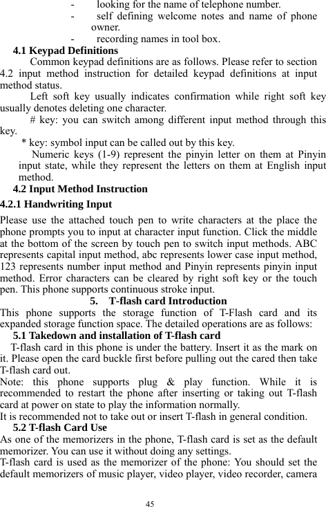  45 - looking for the name of telephone number. - self defining welcome notes and name of phone owner. - recording names in tool box. 4.1 Keypad Definitions Common keypad definitions are as follows. Please refer to section 4.2 input method instruction for detailed keypad definitions at input method status.   Left soft key usually indicates confirmation while right soft key usually denotes deleting one character. # key: you can switch among different input method through this key. * key: symbol input can be called out by this key. Numeric keys (1-9) represent the pinyin letter on them at Pinyin input state, while they represent the letters on them at English input method. 4.2 Input Method Instruction 4.2.1 Handwriting Input Please use the attached touch pen to write characters at the place the phone prompts you to input at character input function. Click the middle at the bottom of the screen by touch pen to switch input methods. ABC represents capital input method, abc represents lower case input method, 123 represents number input method and Pinyin represents pinyin input method. Error characters can be cleared by right soft key or the touch pen. This phone supports continuous stroke input. 5.    T-flash card Introduction This phone supports the storage function of T-Flash card and its expanded storage function space. The detailed operations are as follows: 5.1 Takedown and installation of T-flash card T-flash card in this phone is under the battery. Insert it as the mark on it. Please open the card buckle first before pulling out the cared then take T-flash card out. Note: this phone supports plug &amp; play function. While it is recommended to restart the phone after inserting or taking out T-flash card at power on state to play the information normally.   It is recommended not to take out or insert T-flash in general condition. 5.2 T-flash Card Use As one of the memorizers in the phone, T-flash card is set as the default memorizer. You can use it without doing any settings. T-flash card is used as the memorizer of the phone: You should set the default memorizers of music player, video player, video recorder, camera 